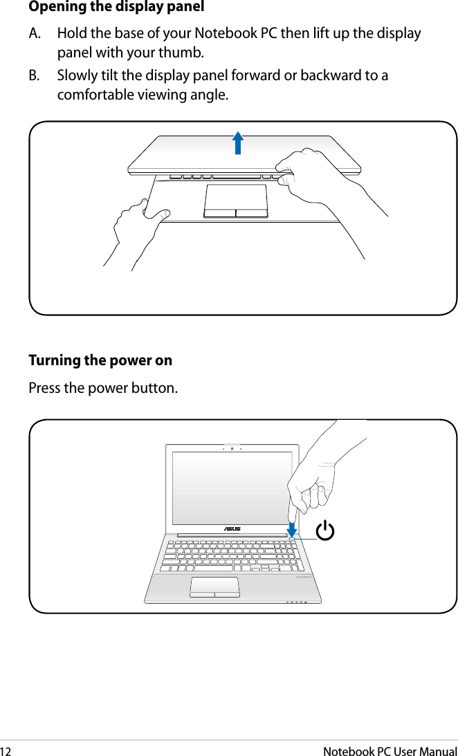 12Notebook PC User ManualOpening the display panelA.  Hold the base of your Notebook PC then lift up the display panel with your thumb.B.  Slowly tilt the display panel forward or backward to a comfortable viewing angle.Turning the power onPress the power button.