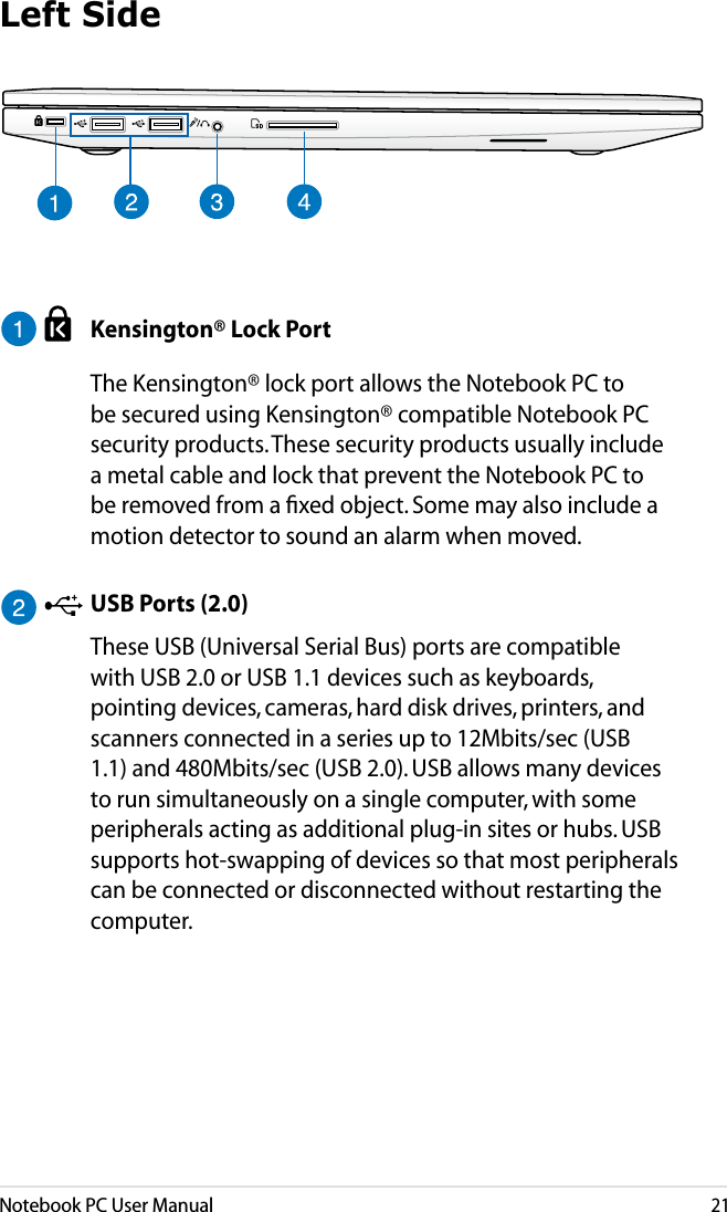 Notebook PC User Manual21  Kensington® Lock Port  The Kensington® lock port allows the Notebook PC to be secured using Kensington® compatible Notebook PC security products. These security products usually include a metal cable and lock that prevent the Notebook PC to be removed from a ﬁxed object. Some may also include a motion detector to sound an alarm when moved.  USB Ports (2.0)  These USB (Universal Serial Bus) ports are compatible with USB 2.0 or USB 1.1 devices such as keyboards, pointing devices, cameras, hard disk drives, printers, and scanners connected in a series up to 12Mbits/sec (USB 1.1) and 480Mbits/sec (USB 2.0). USB allows many devices to run simultaneously on a single computer, with some peripherals acting as additional plug-in sites or hubs. USB supports hot-swapping of devices so that most peripherals can be connected or disconnected without restarting the computer.Left Side