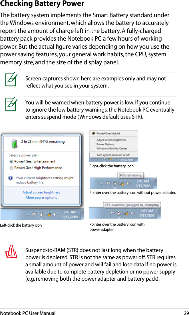 Notebook PC User Manual29You will be warned when battery power is low. If you continue to ignore the low battery warnings, the Notebook PC eventually enters suspend mode (Windows default uses STR).Screen captures shown here are examples only and may not reﬂect what you see in your system. Checking Battery PowerThe battery system implements the Smart Battery standard under the Windows environment, which allows the battery to accurately report the amount of charge left in the battery. A fully-charged battery pack provides the Notebook PC a few hours of working power. But the actual ﬁgure varies depending on how you use the power saving features, your general work habits, the CPU, system memory size, and the size of the display panel.Pointer over the battery icon without power adapter.Pointer over the battery icon with power adapter.Right-click the battery iconLeft-click the battery iconSuspend-to-RAM (STR) does not last long when the battery power is depleted. STR is not the same as power off. STR requires a small amount of power and will fail and lose data if no power is available due to complete battery depletion or no power supply (e.g. removing both the power adapter and battery pack).