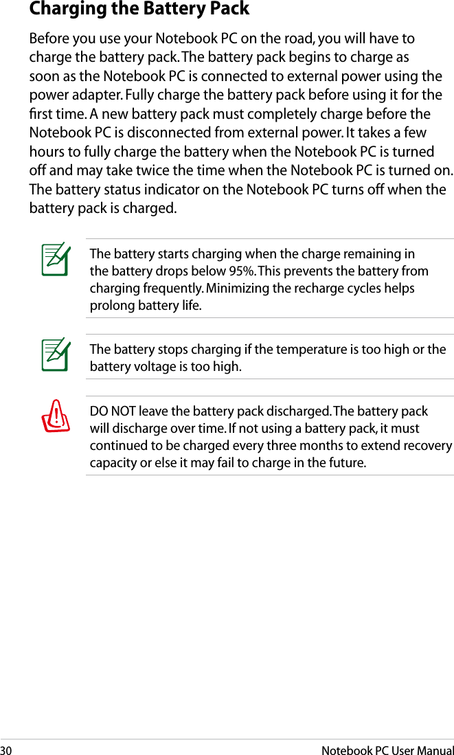 30Notebook PC User ManualDO NOT leave the battery pack discharged. The battery pack will discharge over time. If not using a battery pack, it must continued to be charged every three months to extend recovery capacity or else it may fail to charge in the future. The battery stops charging if the temperature is too high or the battery voltage is too high.Charging the Battery PackBefore you use your Notebook PC on the road, you will have to charge the battery pack. The battery pack begins to charge as soon as the Notebook PC is connected to external power using the power adapter. Fully charge the battery pack before using it for the ﬁrst time. A new battery pack must completely charge before the Notebook PC is disconnected from external power. It takes a few hours to fully charge the battery when the Notebook PC is turned off and may take twice the time when the Notebook PC is turned on. The battery status indicator on the Notebook PC turns off when the battery pack is charged.The battery starts charging when the charge remaining in the battery drops below 95%. This prevents the battery from charging frequently. Minimizing the recharge cycles helps prolong battery life.