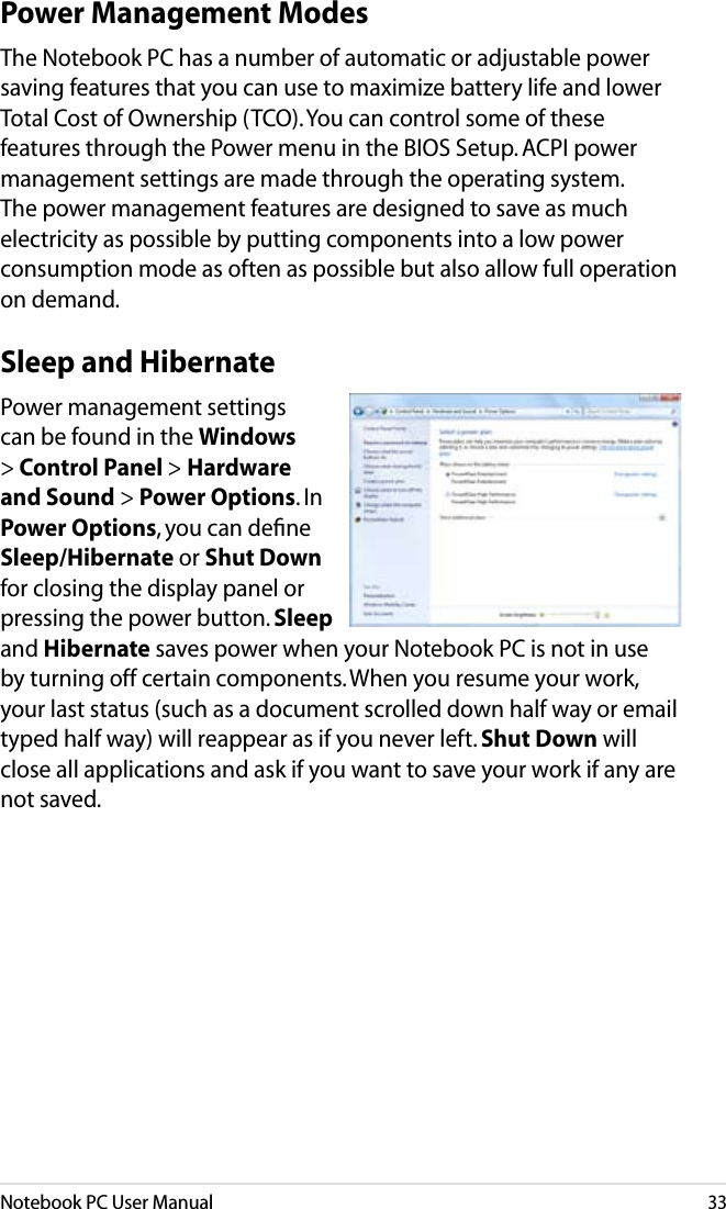 Notebook PC User Manual33Sleep and HibernatePower management settings can be found in the Windows &gt; Control Panel &gt; Hardware and Sound &gt; Power Options. In Power Options, you can deﬁne Sleep/Hibernate or Shut Down for closing the display panel or pressing the power button. Sleep and Hibernate saves power when your Notebook PC is not in use by turning off certain components. When you resume your work, your last status (such as a document scrolled down half way or email typed half way) will reappear as if you never left. Shut Down will close all applications and ask if you want to save your work if any are not saved.Power Management ModesThe Notebook PC has a number of automatic or adjustable power saving features that you can use to maximize battery life and lower Total Cost of Ownership (TCO). You can control some of these features through the Power menu in the BIOS Setup. ACPI power management settings are made through the operating system. The power management features are designed to save as much electricity as possible by putting components into a low power consumption mode as often as possible but also allow full operation on demand.