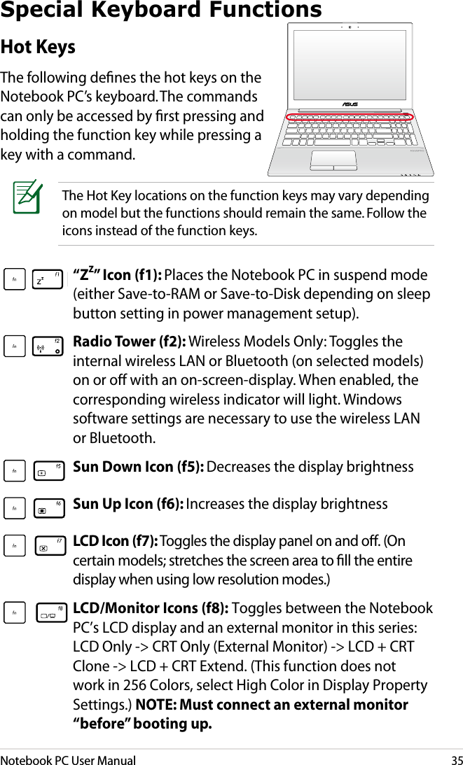 Notebook PC User Manual35The Hot Key locations on the function keys may vary depending on model but the functions should remain the same. Follow the icons instead of the function keys.Special Keyboard FunctionsHot KeysThe following deﬁnes the hot keys on the Notebook PC’s keyboard. The commands can only be accessed by ﬁrst pressing and holding the function key while pressing a key with a command.“ZZ” Icon (f1): Places the Notebook PC in suspend mode (either Save-to-RAM or Save-to-Disk depending on sleep button setting in power management setup).Radio Tower (f2): Wireless Models Only: Toggles the internal wireless LAN or Bluetooth (on selected models) on or o with an on-screen-display. When enabled, the corresponding wireless indicator will light. Windows software settings are necessary to use the wireless LAN or Bluetooth.Sun Down Icon (f5): Decreases the display brightnessSun Up Icon (f6): Increases the display brightnessLCD Icon (f7): Toggles the display panel on and o. (On certain models; stretches the screen area to ll the entire display when using low resolution modes.)LCD/Monitor Icons (f8): Toggles between the Notebook PC’s LCD display and an external monitor in this series: LCD Only -&gt; CRT Only (External Monitor) -&gt; LCD + CRT Clone -&gt; LCD + CRT Extend. (This function does not work in 256 Colors, select High Color in Display Property Settings.) NOTE: Must connect an external monitor “before” booting up.