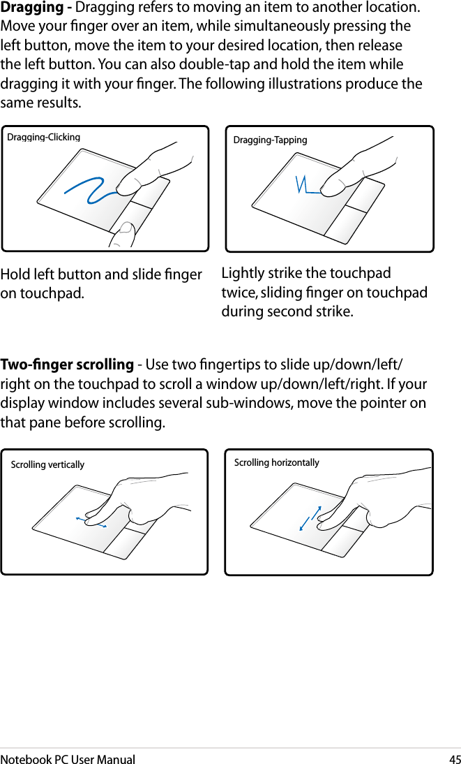 Notebook PC User Manual45Dragging - Dragging refers to moving an item to another location. Move your nger over an item, while simultaneously pressing the left button, move the item to your desired location, then release the left button. You can also double-tap and hold the item while dragging it with your nger. The following illustrations produce the same results.Hold left button and slide ﬁnger on touchpad.Lightly strike the touchpad twice, sliding ﬁnger on touchpad during second strike.Dragging-Clicking Dragging-TappingTwo-ﬁnger scrolling - Use two ngertips to slide up/down/left/right on the touchpad to scroll a window up/down/left/right. If your display window includes several sub-windows, move the pointer on that pane before scrolling.Scrolling vertically Scrolling horizontally