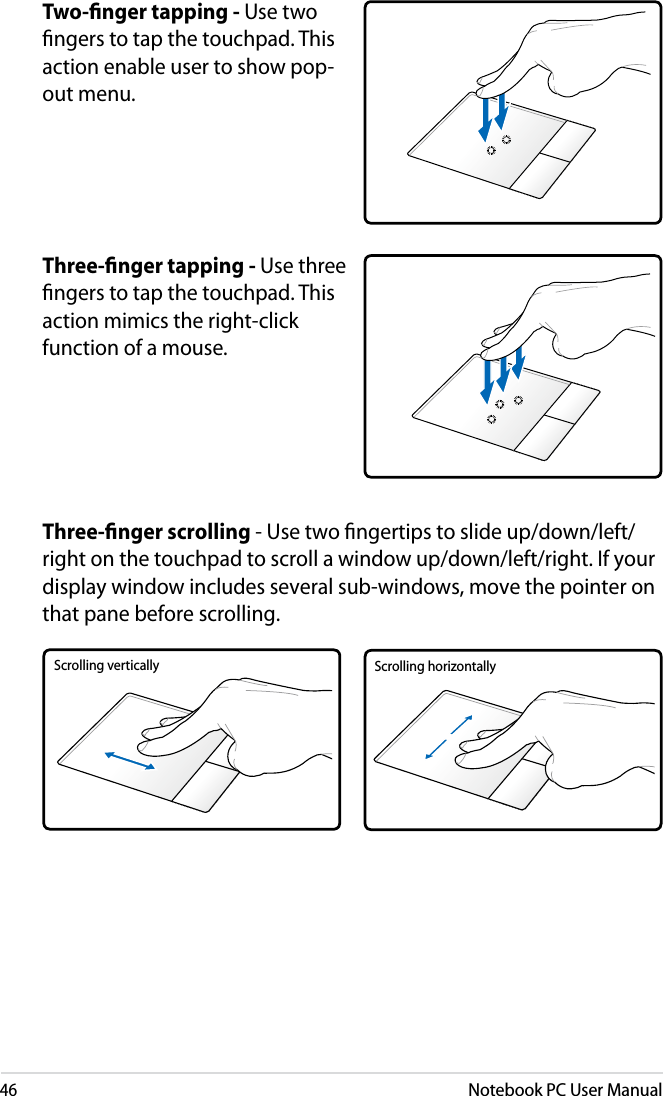 46Notebook PC User ManualTwo-ﬁnger tapping - Use two ngers to tap the touchpad. This action enable user to show pop-out menu.Three-ﬁnger tapping - Use three ngers to tap the touchpad. This action mimics the right-click function of a mouse.Three-ﬁnger scrolling - Use two ngertips to slide up/down/left/right on the touchpad to scroll a window up/down/left/right. If your display window includes several sub-windows, move the pointer on that pane before scrolling.Scrolling vertically Scrolling horizontally