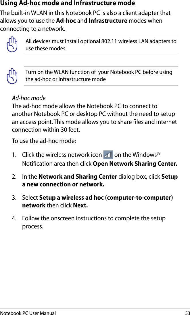 Notebook PC User Manual53Using Ad-hoc mode and Infrastructure modeThe built-in WLAN in this Notebook PC is also a client adapter that allows you to use the Ad-hoc and Infrastructure modes when connecting to a network.All devices must install optional 802.11 wireless LAN adapters to use these modes.Turn on the WLAN function of  your Notebook PC before using the ad-hoc or infrastructure modeAd-hoc modeThe ad-hoc mode allows the Notebook PC to connect to another Notebook PC or desktop PC without the need to setup an access point. This mode allows you to share ﬁles and internet connection within 30 feet. To use the ad-hoc mode: 1.   Click the wireless network icon   on the Windows® Notiﬁcation area then click Open Network Sharing Center.2.   In the Network and Sharing Center dialog box, click Setup a new connection or network.3.   Select Setup a wireless ad hoc (computer-to-computer) network then click Next. 4.  Follow the onscreen instructions to complete the setup process.
