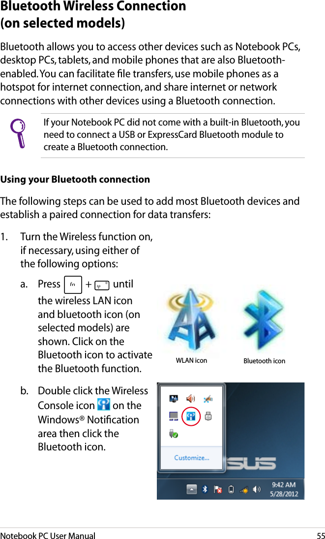 Notebook PC User Manual55Bluetooth allows you to access other devices such as Notebook PCs, desktop PCs, tablets, and mobile phones that are also Bluetooth-enabled. You can facilitate ﬁle transfers, use mobile phones as a hotspot for internet connection, and share internet or network connections with other devices using a Bluetooth connection. If your Notebook PC did not come with a built-in Bluetooth, you need to connect a USB or ExpressCard Bluetooth module to create a Bluetooth connection. Using your Bluetooth connectionThe following steps can be used to add most Bluetooth devices and establish a paired connection for data transfers:Bluetooth Wireless Connection (on selected models)1.  Turn the Wireless function on, if necessary, using either of the following options: a.   Press   +   until the wireless LAN icon and bluetooth icon (on selected models) are shown. Click on the Bluetooth icon to activate  the Bluetooth function.b.  Double click the Wireless Console icon   on the Windows® Notiﬁcation area then click the Bluetooth icon.Bluetooth iconWLAN icon