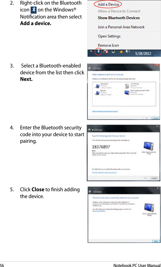 56Notebook PC User Manual2.  Right-click on the Bluetooth icon   on the Windows® Notiﬁcation area then select Add a device.3.   Select a Bluetooth-enabled device from the list then click Next.4.  Enter the Bluetooth security code into your device to start pairing.5.  Click Close to ﬁnish adding the device.