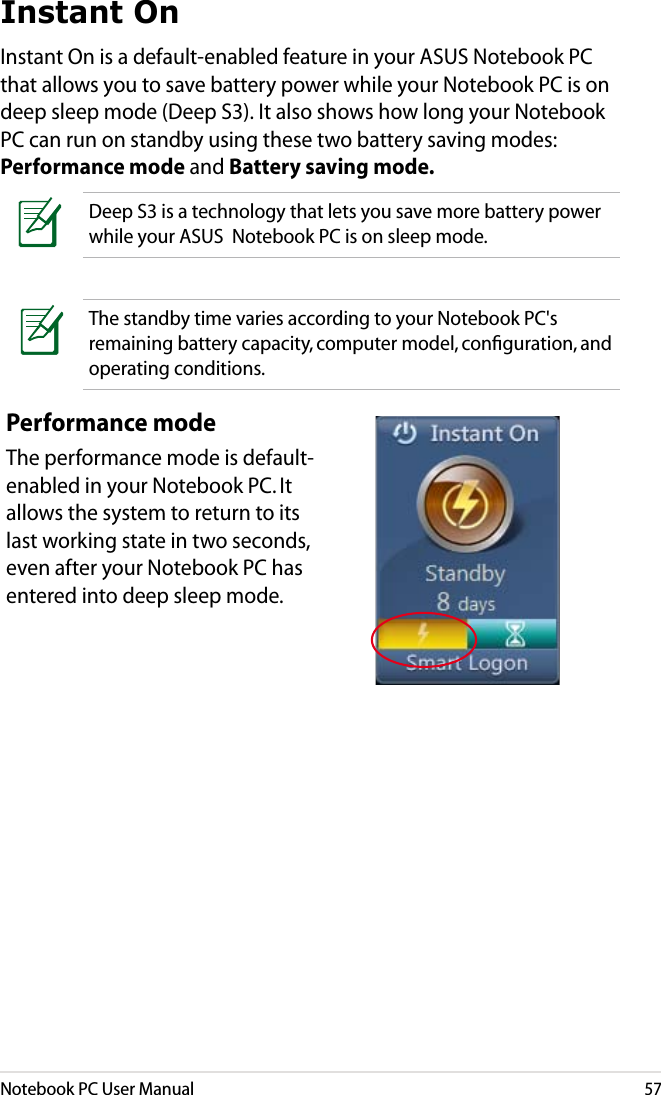 Notebook PC User Manual57Instant OnInstant On is a default-enabled feature in your ASUS Notebook PC that allows you to save battery power while your Notebook PC is on deep sleep mode (Deep S3). It also shows how long your Notebook PC can run on standby using these two battery saving modes: Performance mode and Battery saving mode.Deep S3 is a technology that lets you save more battery power while your ASUS  Notebook PC is on sleep mode.The standby time varies according to your Notebook PC&apos;s remaining battery capacity, computer model, conﬁguration, and operating conditions.Performance modeThe performance mode is default-enabled in your Notebook PC. It allows the system to return to its last working state in two seconds, even after your Notebook PC has entered into deep sleep mode. 