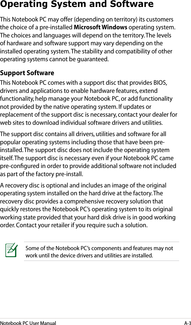 Notebook PC User ManualA-3Operating System and SoftwareThis Notebook PC may offer (depending on territory) its customers the choice of a pre-installed Microsoft Windows operating system. The choices and languages will depend on the territory. The levels of hardware and software support may vary depending on the installed operating system. The stability and compatibility of other operating systems cannot be guaranteed.Support SoftwareThis Notebook PC comes with a support disc that provides BIOS, drivers and applications to enable hardware features, extend functionality, help manage your Notebook PC, or add functionality not provided by the native operating system. If updates or replacement of the support disc is necessary, contact your dealer for web sites to download individual software drivers and utilities. The support disc contains all drivers, utilities and software for all popular operating systems including those that have been pre-installed. The support disc does not include the operating system itself. The support disc is necessary even if your Notebook PC came pre-conﬁgured in order to provide additional software not included as part of the factory pre-install. A recovery disc is optional and includes an image of the original operating system installed on the hard drive at the factory. The recovery disc provides a comprehensive recovery solution that quickly restores the Notebook PC’s operating system to its original working state provided that your hard disk drive is in good working order. Contact your retailer if you require such a solution.Some of the Notebook PC’s components and features may not work until the device drivers and utilities are installed.