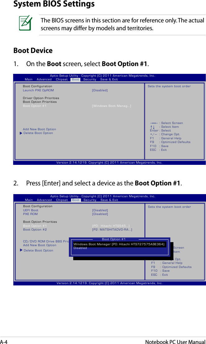 A-4Notebook PC User ManualSystem BIOS SettingsBoot Device1.  On the Boot screen, select Boot Option #1.→← : Select Screen ↑↓  : Select Item Enter : Select +/—  : Change Opt. F1  : General Help F9  : Optimized Defaults F10  : Save     ESC  : Exit Version 2.14.1219. Copyright (C) 2011 American Megatrends, Inc.                              Aptio Setup Utility - Copyright (C) 2011 American Megatrends, Inc.       Main    Advanced    Chipset    Boot    Security    Save &amp; Exit   Boot Configuration   Launch PXE OpROM  [Disabled]   Driver Option Priorities   Boot Option Priorities   Boot Option #1  [Windows Boot Manag...]           Add New Boot Option Delete Boot OptionSets the system boot order2.  Press [Enter] and select a device as the Boot Option #1. Version 2.14.1219. Copyright (C) 2011 American Megatrends, Inc.                              Aptio Setup Utility - Copyright (C) 2011 American Megatrends, Inc.       Main    Advanced    Chipset    Boot    Security    Save &amp; Exit   Boot Configuration   UEFI Boot  [Disabled]   PXE ROM  [Disabled]   Boot Option Priorities   Boot Option #1  [P0:  Hitachi HTS545...]   Boot Option #2  [P2: MATSHITADVD-RA...]            CD/DVD ROM Drive BBS Priorities   Add New Boot Option Delete Boot OptionSets the system boot orderBoot Option #1The BIOS screens in this section are for reference only. The actual screens may differ by models and territories.→← : Select Screen ↑↓  : Select Item Enter : Select +/—  : Change Opt. F1  : General Help F9  : Optimized Defaults F10  : Save     ESC  : Exit Windows Boot Manager (PO: Hitachi HTS727575A9E364) DisabledBoot Option #1
