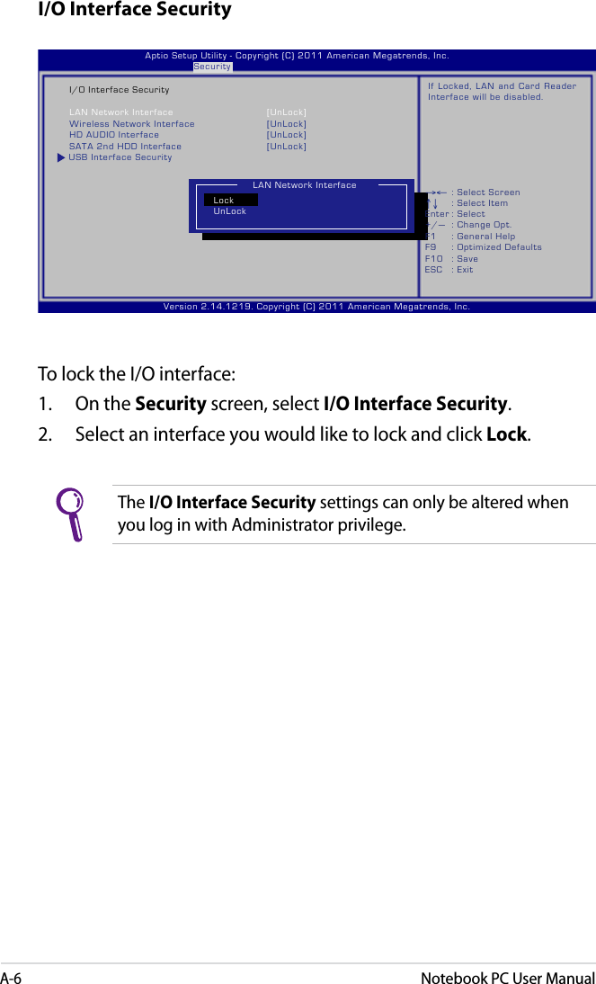 A-6Notebook PC User ManualI/O Interface SecurityTo lock the I/O interface:1.  On the Security screen, select I/O Interface Security.2.  Select an interface you would like to lock and click Lock.The I/O Interface Security settings can only be altered when you log in with Administrator privilege. Version 2.14.1219. Copyright (C) 2011 American Megatrends, Inc.                              Aptio Setup Utility - Copyright (C) 2011 American Megatrends, Inc.                                               Security         I/O Interface Security    LAN Network Interface  [UnLock]    Wireless Network Interface  [UnLock]    HD AUDIO Interface  [UnLock]    SATA 2nd HDD Interface  [UnLock] USB Interface SecurityIf Locked, LAN  and Card  Reader Interface will be disabled.LAN Network InterfaceLockUnLock→← : Select Screen ↑↓  : Select Item Enter : Select +/—  : Change Opt. F1  : General Help F9  : Optimized Defaults F10  : Save     ESC  : Exit 