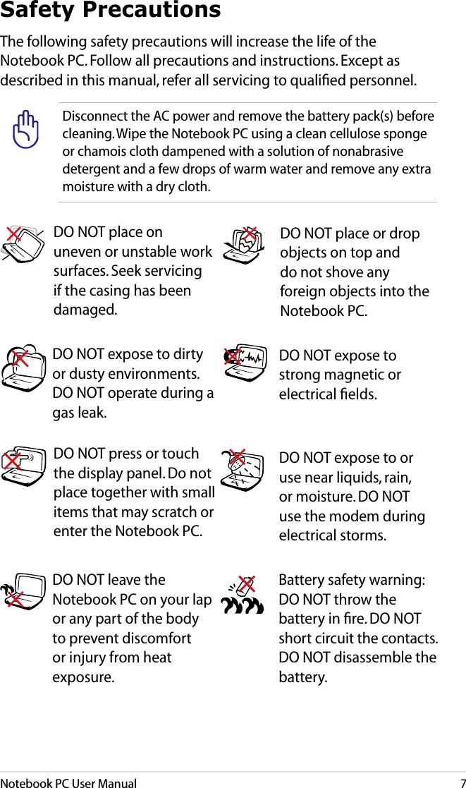 Notebook PC User Manual7Safety PrecautionsThe following safety precautions will increase the life of the Notebook PC. Follow all precautions and instructions. Except as described in this manual, refer all servicing to qualiﬁed personnel. Battery safety warning: DO NOT throw the battery in ﬁre. DO NOT short circuit the contacts. DO NOT disassemble the battery.DO NOT leave the Notebook PC on your lap or any part of the body to prevent discomfort or injury from heat exposure.DO NOT expose to dirty or dusty environments. DO NOT operate during a gas leak.DO NOT expose to strong magnetic or electrical ﬁelds.DO NOT expose to or use near liquids, rain, or moisture. DO NOT use the modem during electrical storms.DO NOT press or touch the display panel. Do not place together with small items that may scratch or enter the Notebook PC. DO NOT place on uneven or unstable work surfaces. Seek servicing if the casing has been damaged.DO NOT place or drop objects on top and do not shove any foreign objects into the Notebook PC.Disconnect the AC power and remove the battery pack(s) before cleaning. Wipe the Notebook PC using a clean cellulose sponge or chamois cloth dampened with a solution of nonabrasive detergent and a few drops of warm water and remove any extra moisture with a dry cloth.