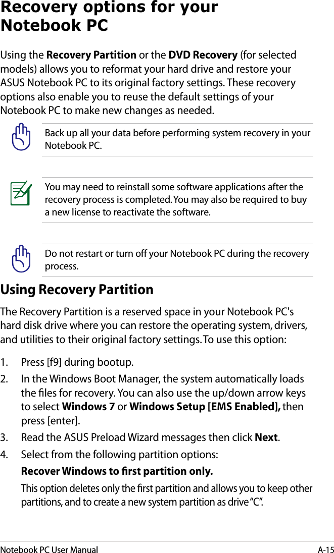 Notebook PC User ManualA-15Using the Recovery Partition or the DVD Recovery (for selected models) allows you to reformat your hard drive and restore your ASUS Notebook PC to its original factory settings. These recovery options also enable you to reuse the default settings of your Notebook PC to make new changes as needed.Back up all your data before performing system recovery in your Notebook PC. You may need to reinstall some software applications after the recovery process is completed. You may also be required to buy a new license to reactivate the software.Do not restart or turn off your Notebook PC during the recovery process.Using Recovery PartitionThe Recovery Partition is a reserved space in your Notebook PC&apos;s hard disk drive where you can restore the operating system, drivers, and utilities to their original factory settings. To use this option:1.  Press [f9] during bootup.2.  In the Windows Boot Manager, the system automatically loads the les for recovery. You can also use the up/down arrow keys to select Windows 7 or Windows Setup [EMS Enabled], then press [enter].3.  Read the ASUS Preload Wizard messages then click Next.4.  Select from the following partition options:  Recover Windows to ﬁrst partition only.  This option deletes only the rst partition and allows you to keep other partitions, and to create a new system partition as drive “C”.Recovery options for your Notebook PC