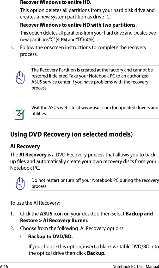 A-16Notebook PC User Manual  Recover Windows to entire HD.  This option deletes all partitions from your hard disk drive and creates a new system partition as drive “C”.  Recover Windows to entire HD with two partitions.  This option deletes all partitions from your hard drive and creates two new partitions “C” (40%) and “D” (60%).5.  Follow the onscreen instructions to complete the recovery process.The Recovery Partition is created at the factory and cannot be restored if deleted. Take your Notebook PC to an authorized ASUS service center if you have problems with the recovery process.Visit the ASUS website at www.asus.com for updated drivers and utilities.Using DVD Recovery (on selected models)AI RecoveryThe AI Recovery is a DVD Recovery process that allows you to back up les and automatically create your own recovery discs from your Notebook PC.Do not restart or turn off your Notebook PC during the recovery process.To use the AI Recovery:1.   Click the ASUS icon on your desktop then select Backup and Restore &gt; AI Recovery Burner.2.   Choose from the following  AI Recovery options:  •  Backup to DVD/BD. If you choose this option, insert a blank writable DVD/BD into the optical drive then click Backup.