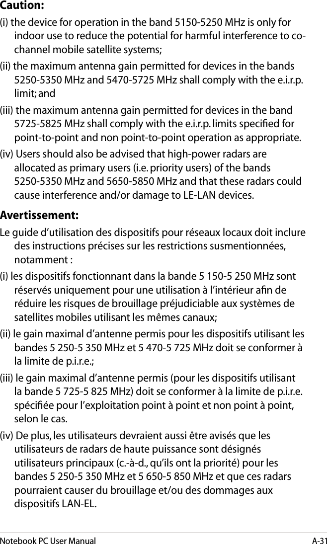 Notebook PC User ManualA-31Caution:(i) the device for operation in the band 5150-5250 MHz is only for indoor use to reduce the potential for harmful interference to co-channel mobile satellite systems;(ii) the maximum antenna gain permitted for devices in the bands 5250-5350 MHz and 5470-5725 MHz shall comply with the e.i.r.p. limit; and(iii) the maximum antenna gain permitted for devices in the band 5725-5825 MHz shall comply with the e.i.r.p. limits speciﬁed for point-to-point and non point-to-point operation as appropriate.(iv) Users should also be advised that high-power radars are allocated as primary users (i.e. priority users) of the bands 5250-5350 MHz and 5650-5850 MHz and that these radars could cause interference and/or damage to LE-LAN devices.Avertissement:Le guide d’utilisation des dispositifs pour réseaux locaux doit inclure des instructions précises sur les restrictions susmentionnées, notamment :(i) les dispositifs fonctionnant dans la bande 5 150-5 250 MHz sont réservés uniquement pour une utilisation à l’intérieur aﬁn de réduire les risques de brouillage préjudiciable aux systèmes de satellites mobiles utilisant les mêmes canaux;(ii) le gain maximal d’antenne permis pour les dispositifs utilisant les bandes 5 250-5 350 MHz et 5 470-5 725 MHz doit se conformer à la limite de p.i.r.e.;(iii) le gain maximal d’antenne permis (pour les dispositifs utilisant la bande 5 725-5 825 MHz) doit se conformer à la limite de p.i.r.e. spéciﬁée pour l’exploitation point à point et non point à point, selon le cas.(iv) De plus, les utilisateurs devraient aussi être avisés que les utilisateurs de radars de haute puissance sont désignés utilisateurs principaux (c.-à-d., qu’ils ont la priorité) pour les bandes 5 250-5 350 MHz et 5 650-5 850 MHz et que ces radars pourraient causer du brouillage et/ou des dommages aux dispositifs LAN-EL.
