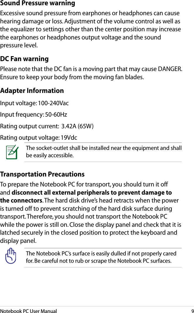 Notebook PC User Manual9Transportation PrecautionsTo prepare the Notebook PC for transport, you should turn it off and disconnect all external peripherals to prevent damage to the connectors. The hard disk drive’s head retracts when the power is turned off to prevent scratching of the hard disk surface during transport. Therefore, you should not transport the Notebook PC while the power is still on. Close the display panel and check that it is latched securely in the closed position to protect the keyboard and display panel. The Notebook PC’s surface is easily dulled if not properly cared for. Be careful not to rub or scrape the Notebook PC surfaces.Sound Pressure warningExcessive sound pressure from earphones or headphones can cause hearing damage or loss. Adjustment of the volume control as well as the equalizer to settings other than the center position may increase the earphones or headphones output voltage and the sound pressure level.DC Fan warningPlease note that the DC fan is a moving part that may cause DANGER. Ensure to keep your body from the moving fan blades.Adapter InformationInput voltage: 100-240VacInput frequency: 50-60HzRating output current:  3.42A (65W)Rating output voltage: 19VdcThe socket-outlet shall be installed near the equipment and shall be easily accessible.