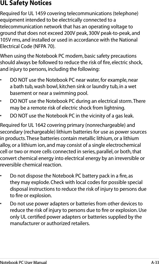 Notebook PC User ManualA-33UL Safety NoticesRequired for UL 1459 covering telecommunications (telephone) equipment intended to be electrically connected to a telecommunication network that has an operating voltage to ground that does not exceed 200V peak, 300V peak-to-peak, and 105V rms, and installed or used in accordance with the National Electrical Code (NFPA 70).When using the Notebook PC modem, basic safety precautions should always be followed to reduce the risk of ﬁre, electric shock, and injury to persons, including the following:•  DO NOT use the Notebook PC near water, for example, near a bath tub, wash bowl, kitchen sink or laundry tub, in a wet basement or near a swimming pool. •  DO NOT use the Notebook PC during an electrical storm. There may be a remote risk of electric shock from lightning.•  DO NOT use the Notebook PC in the vicinity of a gas leak.Required for UL 1642 covering primary (nonrechargeable) and secondary (rechargeable) lithium batteries for use as power sources in products. These batteries contain metallic lithium, or a lithium alloy, or a lithium ion, and may consist of a single electrochemical cell or two or more cells connected in series, parallel, or both, that convert chemical energy into electrical energy by an irreversible or reversible chemical reaction. •  Do not dispose the Notebook PC battery pack in a ﬁre, as they may explode. Check with local codes for possible special disposal instructions to reduce the risk of injury to persons due to ﬁre or explosion.•  Do not use power adapters or batteries from other devices to reduce the risk of injury to persons due to ﬁre or explosion. Use only UL certiﬁed power adapters or batteries supplied by the manufacturer or authorized retailers.