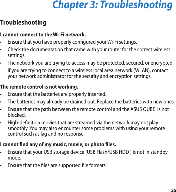 25Chapter 3: TroubleshootingTroubleshootingI cannot connect to the Wi-Fi network.•  Ensure that you have properly congured your Wi-Fi settings.•  Check the documentation that came with your router for the correct wireless settings.•  The network you are trying to access may be protected, secured, or encrypted.  If you are trying to connect to a wireless local area network (WLAN), contact your network administrator for the security and encryption settings.The remote control is not working.•  Ensure that the batteries are properly inserted.•   The batteries may already be drained out. Replace the batteries with new ones.•  Ensure that the path between the remote control and the ASUS QUBE  is not blocked.•  High-denition movies that are streamed via the network may not play smoothly. You may also encounter some problems with using your remote control such as lag and no response.I cannot nd any of my music, movie, or photo les.•  Ensure that your USB storage device (USB Flash/USB HDD ) is not in standby mode.•  Ensure that the les are supported le formats.