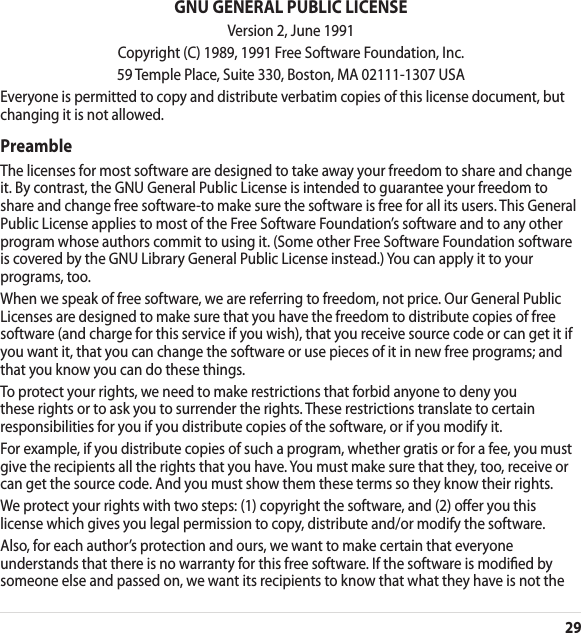 29GNU GENERAL PUBLIC LICENSEVersion 2, June 1991Copyright (C) 1989, 1991 Free Software Foundation, Inc.59 Temple Place, Suite 330, Boston, MA 02111-1307 USAEveryone is permitted to copy and distribute verbatim copies of this license document, but changing it is not allowed.PreambleThe licenses for most software are designed to take away your freedom to share and change it. By contrast, the GNU General Public License is intended to guarantee your freedom to share and change free software-to make sure the software is free for all its users. This General Public License applies to most of the Free Software Foundation’s software and to any other program whose authors commit to using it. (Some other Free Software Foundation software is covered by the GNU Library General Public License instead.) You can apply it to your programs, too.When we speak of free software, we are referring to freedom, not price. Our General Public Licenses are designed to make sure that you have the freedom to distribute copies of free software (and charge for this service if you wish), that you receive source code or can get it if you want it, that you can change the software or use pieces of it in new free programs; and that you know you can do these things.To protect your rights, we need to make restrictions that forbid anyone to deny you these rights or to ask you to surrender the rights. These restrictions translate to certain responsibilities for you if you distribute copies of the software, or if you modify it.For example, if you distribute copies of such a program, whether gratis or for a fee, you must give the recipients all the rights that you have. You must make sure that they, too, receive or can get the source code. And you must show them these terms so they know their rights.We protect your rights with two steps: (1) copyright the software, and (2) oer you this license which gives you legal permission to copy, distribute and/or modify the software.Also, for each author’s protection and ours, we want to make certain that everyone understands that there is no warranty for this free software. If the software is modied by someone else and passed on, we want its recipients to know that what they have is not the