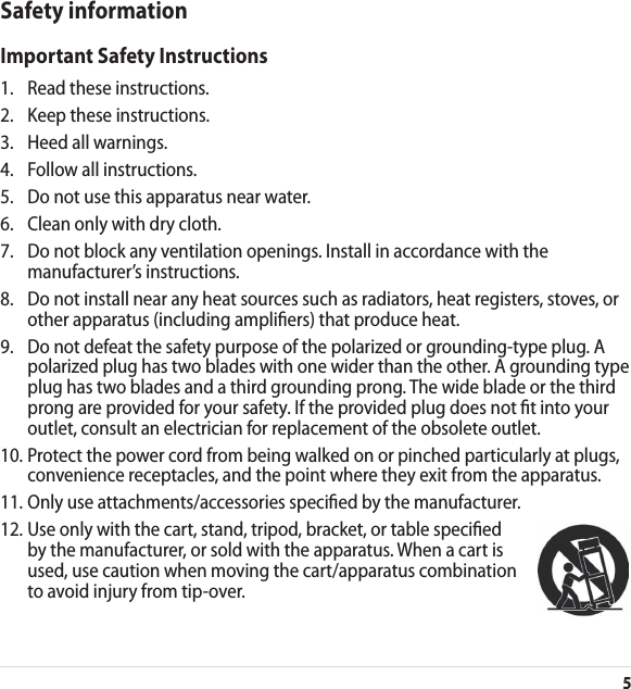 5Safety informationImportant Safety Instructions1.  Read these instructions.2.  Keep these instructions.3.  Heed all warnings.4.  Follow all instructions.5.  Do not use this apparatus near water.6.  Clean only with dry cloth.7.   Do not block any ventilation openings. Install in accordance with the manufacturer’s instructions.8.   Do not install near any heat sources such as radiators, heat registers, stoves, or other apparatus (including ampliers) that produce heat.9.   Do not defeat the safety purpose of the polarized or grounding-type plug. A polarized plug has two blades with one wider than the other. A grounding type plug has two blades and a third grounding prong. The wide blade or the third prong are provided for your safety. If the provided plug does not t into your outlet, consult an electrician for replacement of the obsolete outlet.10.  Protect the power cord from being walked on or pinched particularly at plugs, convenience receptacles, and the point where they exit from the apparatus.11. Only use attachments/accessories specied by the manufacturer.12.  Use only with the cart, stand, tripod, bracket, or table specied by the manufacturer, or sold with the apparatus. When a cart is used, use caution when moving the cart/apparatus combination to avoid injury from tip-over.
