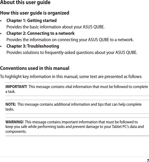 7About this user guideHow this user guide is organized•  Chapter 1: Getting started  Provides the basic information about your ASUS QUBE.•  Chapter 2: Connecting to a network  Provides the information on connecting your ASUS QUBE to a network.•  Chapter 3: Troubleshooting  Provides solutions to frequently-asked questions about your ASUS QUBE.Conventions used in this manualTo highlight key information in this manual, some text are presented as follows:IMPORTANT!  This message contains vital information that must be followed to complete a task.NOTE:  This message contains additional information and tips that can help complete tasks.WARNING!  This message contains important information that must be followed to keep you safe while performing tasks and prevent damage to your Tablet PC’s data and components.