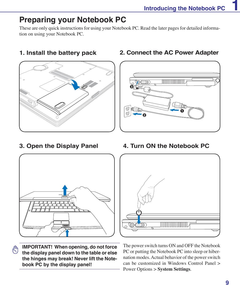 9Introducing the Notebook PC 1Preparing your Notebook PCThese are only quick instructions for using your Notebook PC. Read the later pages for detailed informa-tion on using your Notebook PC.1. Install the battery pack 2. Connect the AC Power AdapterIMPORTANT!  When opening, do not force the display panel down to the table or else the hinges may break! Never lift the Note-book PC by the display panel!POWER3. Open the Display Panel 4. Turn ON the Notebook PCThe power switch turns ON and OFF the Notebook PC or putting the Notebook PC into sleep or hiber-nation modes. Actual behavior of the power switch can be customized in Windows Control Panel &gt; Power Options &gt; System Settings.