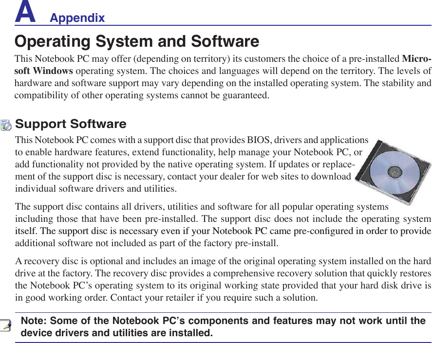 A    AppendixSupport SoftwareThis Notebook PC comes with a support disc that provides BIOS, drivers and applications to enable hardware features, extend functionality, help manage your Notebook PC, or add functionality not provided by the native operating system. If updates or replace-ment of the support disc is necessary, contact your dealer for web sites to download individual software drivers and utilities. The support disc contains all drivers, utilities and software for all popular operating systems including those that have been pre-installed. The support disc does not include the operating system LWVHOI7KHVXSSRUWGLVFLVQHFHVVDU\HYHQLI\RXU1RWHERRN3&amp;FDPHSUHFRQÀJXUHGLQRUGHUWRSURYLGHadditional software not included as part of the factory pre-install. A recovery disc is optional and includes an image of the original operating system installed on the hard drive at the factory. The recovery disc provides a comprehensive recovery solution that quickly restores the Notebook PC’s operating system to its original working state provided that your hard disk drive is in good working order. Contact your retailer if you require such a solution.Note: Some of the Notebook PC’s components and features may not work until the device drivers and utilities are installed.Operating System and SoftwareThis Notebook PC may offer (depending on territory) its customers the choice of a pre-installed Micro-soft Windows operating system. The choices and languages will depend on the territory. The levels of hardware and software support may vary depending on the installed operating system. The stability and compatibility of other operating systems cannot be guaranteed.