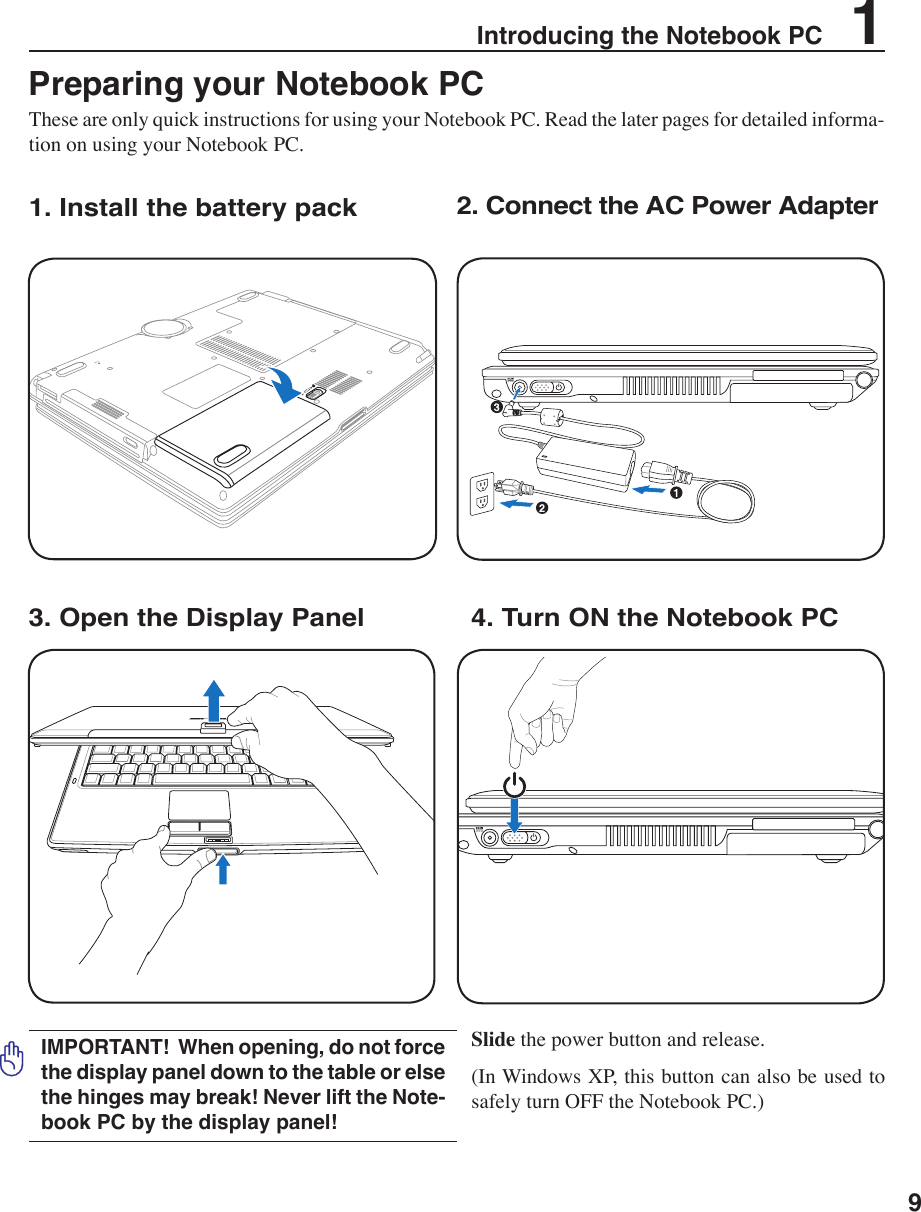 9Introducing the Notebook PC    1POWERPreparing your Notebook PCThese are only quick instructions for using your Notebook PC. Read the later pages for detailed informa-tion on using your Notebook PC.1. Install the battery pack3. Open the Display Panel 4. Turn ON the Notebook PC2. Connect the AC Power AdapterSlide the power button and release. (In Windows XP, this button can also be used to safely turn OFF the Notebook PC.)IMPORTANT!  When opening, do not force the display panel down to the table or else the hinges may break! Never lift the Note-book PC by the display panel!