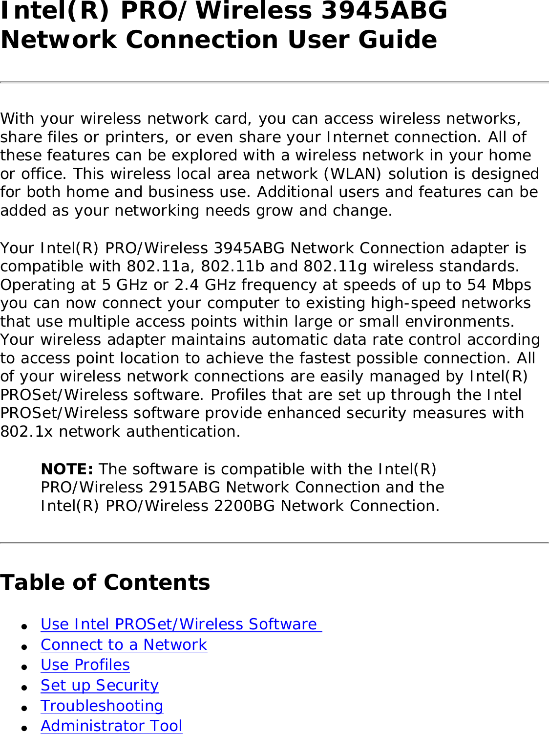 Intel(R) PRO/Wireless 3945ABG Network Connection User GuideWith your wireless network card, you can access wireless networks, share files or printers, or even share your Internet connection. All of these features can be explored with a wireless network in your home or office. This wireless local area network (WLAN) solution is designed for both home and business use. Additional users and features can be added as your networking needs grow and change. Your Intel(R) PRO/Wireless 3945ABG Network Connection adapter is compatible with 802.11a, 802.11b and 802.11g wireless standards. Operating at 5 GHz or 2.4 GHz frequency at speeds of up to 54 Mbps you can now connect your computer to existing high-speed networks that use multiple access points within large or small environments. Your wireless adapter maintains automatic data rate control according to access point location to achieve the fastest possible connection. All of your wireless network connections are easily managed by Intel(R) PROSet/Wireless software. Profiles that are set up through the Intel PROSet/Wireless software provide enhanced security measures with 802.1x network authentication. NOTE: The software is compatible with the Intel(R) PRO/Wireless 2915ABG Network Connection and the Intel(R) PRO/Wireless 2200BG Network Connection.Table of Contents●     Use Intel PROSet/Wireless Software ●     Connect to a Network ●     Use Profiles ●     Set up Security●     Troubleshooting ●     Administrator Tool