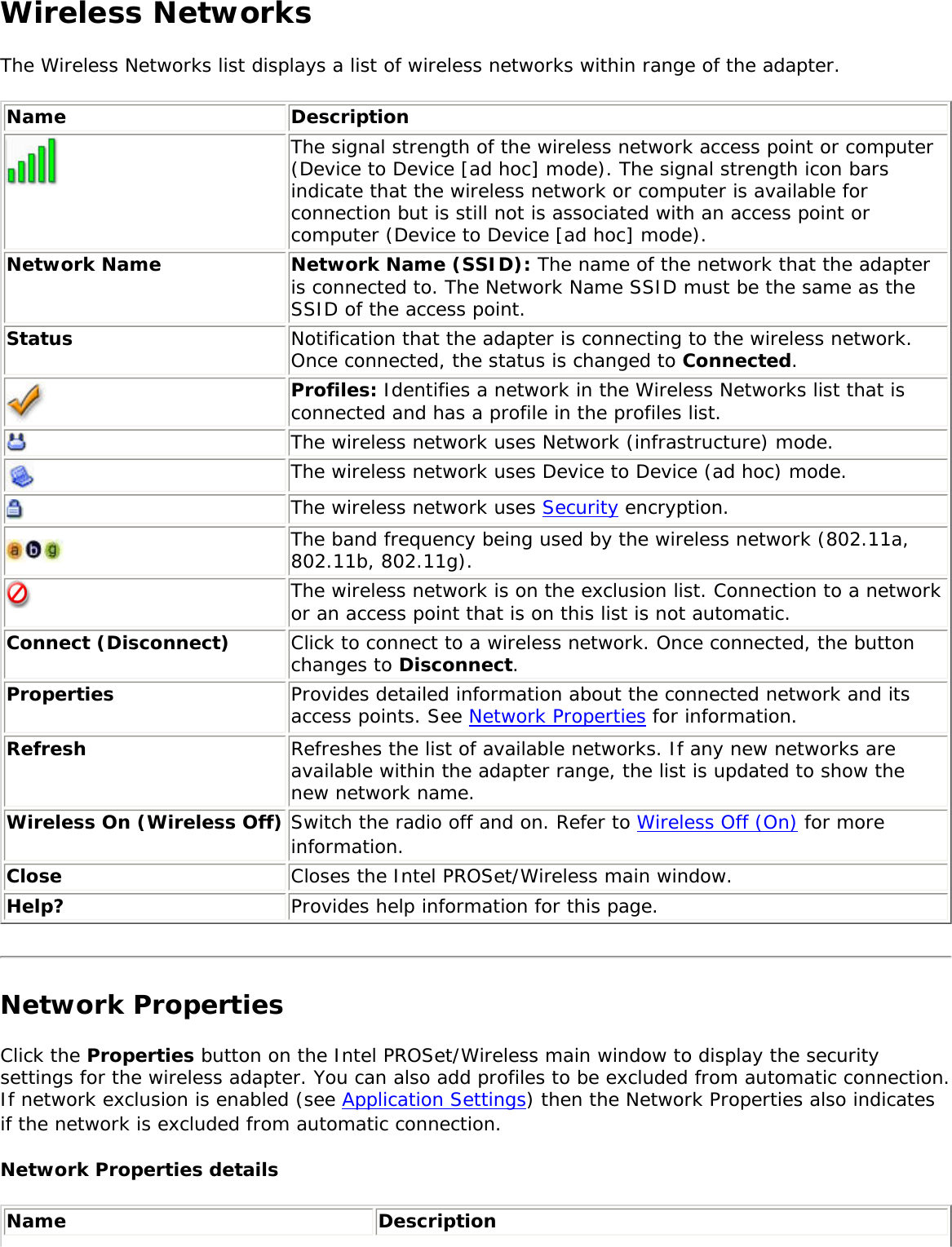 Wireless NetworksThe Wireless Networks list displays a list of wireless networks within range of the adapter. Name Description The signal strength of the wireless network access point or computer (Device to Device [ad hoc] mode). The signal strength icon bars indicate that the wireless network or computer is available for connection but is still not is associated with an access point or computer (Device to Device [ad hoc] mode).Network Name Network Name (SSID): The name of the network that the adapter is connected to. The Network Name SSID must be the same as the SSID of the access point.Status Notification that the adapter is connecting to the wireless network. Once connected, the status is changed to Connected. Profiles: Identifies a network in the Wireless Networks list that is connected and has a profile in the profiles list. The wireless network uses Network (infrastructure) mode. The wireless network uses Device to Device (ad hoc) mode.The wireless network uses Security encryption.The band frequency being used by the wireless network (802.11a, 802.11b, 802.11g).The wireless network is on the exclusion list. Connection to a network or an access point that is on this list is not automatic. Connect (Disconnect)  Click to connect to a wireless network. Once connected, the button changes to Disconnect.Properties Provides detailed information about the connected network and its access points. See Network Properties for information. Refresh  Refreshes the list of available networks. If any new networks are available within the adapter range, the list is updated to show the new network name.  Wireless On (Wireless Off) Switch the radio off and on. Refer to Wireless Off (On) for more information.Close Closes the Intel PROSet/Wireless main window.Help? Provides help information for this page. Network PropertiesClick the Properties button on the Intel PROSet/Wireless main window to display the security settings for the wireless adapter. You can also add profiles to be excluded from automatic connection. If network exclusion is enabled (see Application Settings) then the Network Properties also indicates if the network is excluded from automatic connection. Network Properties details Name Description