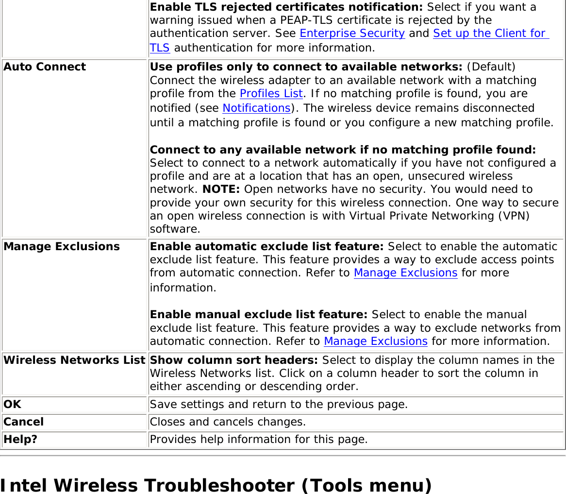 Enable TLS rejected certificates notification: Select if you want a warning issued when a PEAP-TLS certificate is rejected by the authentication server. See Enterprise Security and Set up the Client for TLS authentication for more information. Auto Connect Use profiles only to connect to available networks: (Default) Connect the wireless adapter to an available network with a matching profile from the Profiles List. If no matching profile is found, you are notified (see Notifications). The wireless device remains disconnected until a matching profile is found or you configure a new matching profile. Connect to any available network if no matching profile found: Select to connect to a network automatically if you have not configured a profile and are at a location that has an open, unsecured wireless network. NOTE: Open networks have no security. You would need to provide your own security for this wireless connection. One way to secure an open wireless connection is with Virtual Private Networking (VPN) software. Manage Exclusions Enable automatic exclude list feature: Select to enable the automatic exclude list feature. This feature provides a way to exclude access points from automatic connection. Refer to Manage Exclusions for more information. Enable manual exclude list feature: Select to enable the manual exclude list feature. This feature provides a way to exclude networks from automatic connection. Refer to Manage Exclusions for more information.Wireless Networks List Show column sort headers: Select to display the column names in the Wireless Networks list. Click on a column header to sort the column in either ascending or descending order. OK Save settings and return to the previous page.Cancel Closes and cancels changes.Help? Provides help information for this page.Intel Wireless Troubleshooter (Tools menu)