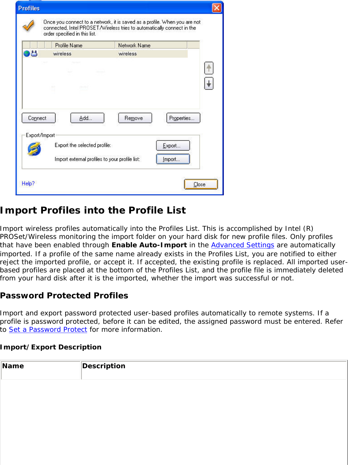  Import Profiles into the Profile ListImport wireless profiles automatically into the Profiles List. This is accomplished by Intel (R) PROSet/Wireless monitoring the import folder on your hard disk for new profile files. Only profiles that have been enabled through Enable Auto-Import in the Advanced Settings are automatically imported. If a profile of the same name already exists in the Profiles List, you are notified to either reject the imported profile, or accept it. If accepted, the existing profile is replaced. All imported user-based profiles are placed at the bottom of the Profiles List, and the profile file is immediately deleted from your hard disk after it is the imported, whether the import was successful or not. Password Protected ProfilesImport and export password protected user-based profiles automatically to remote systems. If a profile is password protected, before it can be edited, the assigned password must be entered. Refer to Set a Password Protect for more information. Import/Export Description Name  Description 