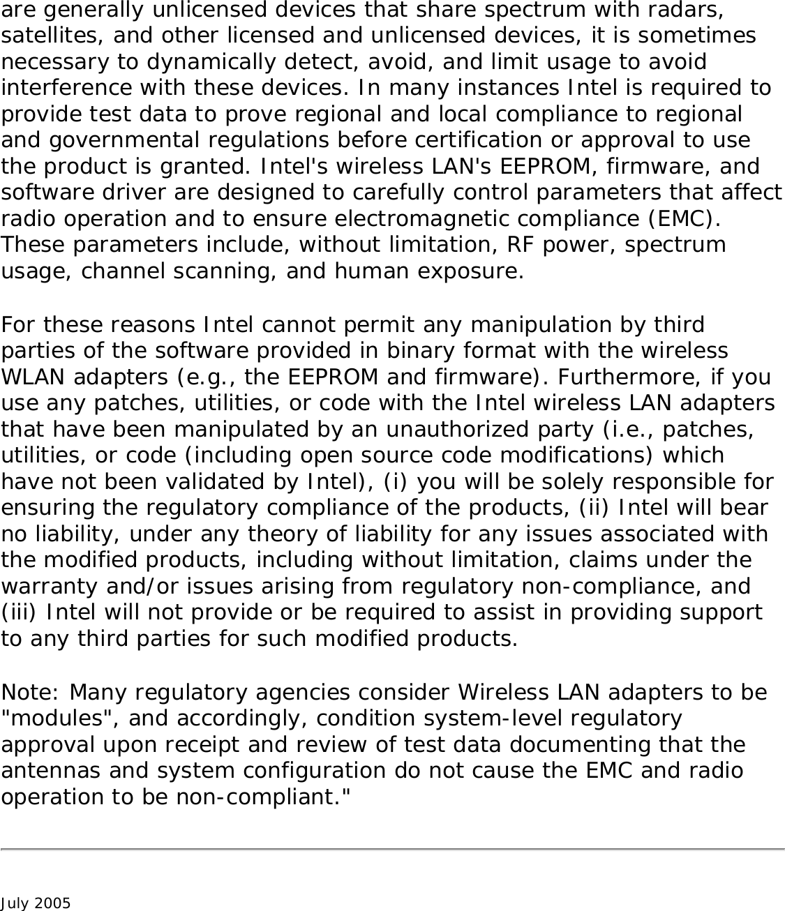are generally unlicensed devices that share spectrum with radars, satellites, and other licensed and unlicensed devices, it is sometimes necessary to dynamically detect, avoid, and limit usage to avoid interference with these devices. In many instances Intel is required to provide test data to prove regional and local compliance to regional and governmental regulations before certification or approval to use the product is granted. Intel&apos;s wireless LAN&apos;s EEPROM, firmware, and software driver are designed to carefully control parameters that affect radio operation and to ensure electromagnetic compliance (EMC). These parameters include, without limitation, RF power, spectrum usage, channel scanning, and human exposure. For these reasons Intel cannot permit any manipulation by third parties of the software provided in binary format with the wireless WLAN adapters (e.g., the EEPROM and firmware). Furthermore, if you use any patches, utilities, or code with the Intel wireless LAN adapters that have been manipulated by an unauthorized party (i.e., patches, utilities, or code (including open source code modifications) which have not been validated by Intel), (i) you will be solely responsible for ensuring the regulatory compliance of the products, (ii) Intel will bear no liability, under any theory of liability for any issues associated with the modified products, including without limitation, claims under the warranty and/or issues arising from regulatory non-compliance, and (iii) Intel will not provide or be required to assist in providing support to any third parties for such modified products. Note: Many regulatory agencies consider Wireless LAN adapters to be &quot;modules&quot;, and accordingly, condition system-level regulatory approval upon receipt and review of test data documenting that the antennas and system configuration do not cause the EMC and radio operation to be non-compliant.&quot;July 2005 