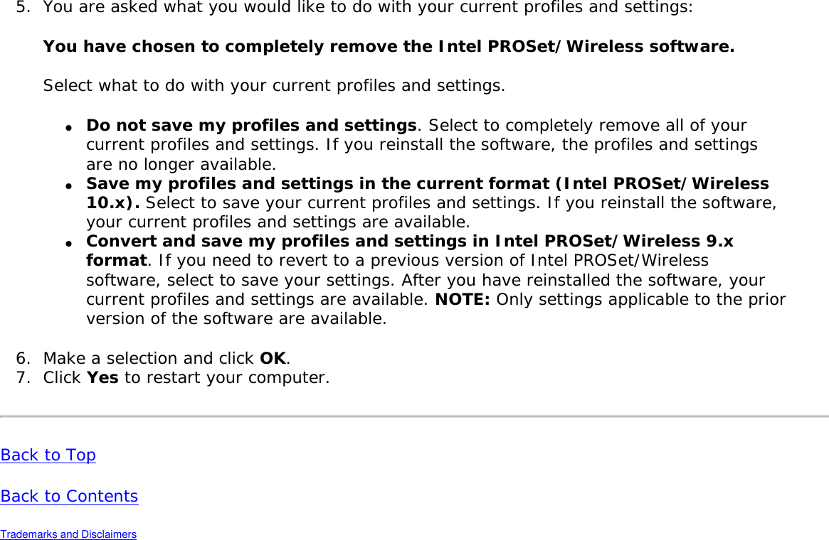 5.  You are asked what you would like to do with your current profiles and settings: You have chosen to completely remove the Intel PROSet/Wireless software. Select what to do with your current profiles and settings. ●     Do not save my profiles and settings. Select to completely remove all of your current profiles and settings. If you reinstall the software, the profiles and settings are no longer available. ●     Save my profiles and settings in the current format (Intel PROSet/Wireless 10.x). Select to save your current profiles and settings. If you reinstall the software, your current profiles and settings are available.●     Convert and save my profiles and settings in Intel PROSet/Wireless 9.x format. If you need to revert to a previous version of Intel PROSet/Wireless software, select to save your settings. After you have reinstalled the software, your current profiles and settings are available. NOTE: Only settings applicable to the prior version of the software are available. 6.  Make a selection and click OK. 7.  Click Yes to restart your computer.Back to Top Back to Contents Trademarks and Disclaimers 