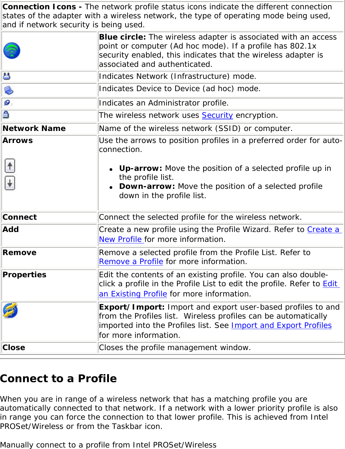 Connection Icons - The network profile status icons indicate the different connection states of the adapter with a wireless network, the type of operating mode being used, and if network security is being used. Blue circle: The wireless adapter is associated with an access point or computer (Ad hoc mode). If a profile has 802.1x security enabled, this indicates that the wireless adapter is associated and authenticated.Indicates Network (Infrastructure) mode.Indicates Device to Device (ad hoc) mode.Indicates an Administrator profile. The wireless network uses Security encryption.Network Name Name of the wireless network (SSID) or computer.Arrows  Use the arrows to position profiles in a preferred order for auto-connection. ●     Up-arrow: Move the position of a selected profile up in the profile list. ●     Down-arrow: Move the position of a selected profile down in the profile list.   Connect Connect the selected profile for the wireless network.Add  Create a new profile using the Profile Wizard. Refer to Create a New Profile for more information.Remove  Remove a selected profile from the Profile List. Refer to Remove a Profile for more information.Properties Edit the contents of an existing profile. You can also double-click a profile in the Profile List to edit the profile. Refer to Edit an Existing Profile for more information.Export/Import: Import and export user-based profiles to and from the Profiles list.  Wireless profiles can be automatically imported into the Profiles list. See Import and Export Profiles for more information.Close Closes the profile management window.Connect to a ProfileWhen you are in range of a wireless network that has a matching profile you are automatically connected to that network. If a network with a lower priority profile is also in range you can force the connection to that lower profile. This is achieved from Intel PROSet/Wireless or from the Taskbar icon. Manually connect to a profile from Intel PROSet/Wireless 
