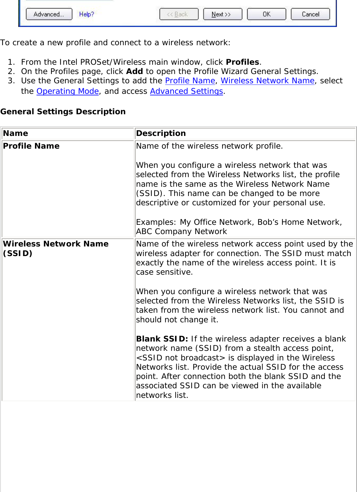  To create a new profile and connect to a wireless network: 1.  From the Intel PROSet/Wireless main window, click Profiles. 2.  On the Profiles page, click Add to open the Profile Wizard General Settings. 3.  Use the General Settings to add the Profile Name, Wireless Network Name, select the Operating Mode, and access Advanced Settings. General Settings DescriptionName DescriptionProfile Name Name of the wireless network profile. When you configure a wireless network that was selected from the Wireless Networks list, the profile name is the same as the Wireless Network Name (SSID). This name can be changed to be more descriptive or customized for your personal use. Examples: My Office Network, Bob’s Home Network, ABC Company NetworkWireless Network Name (SSID) Name of the wireless network access point used by the wireless adapter for connection. The SSID must match exactly the name of the wireless access point. It is case sensitive. When you configure a wireless network that was selected from the Wireless Networks list, the SSID is taken from the wireless network list. You cannot and should not change it. Blank SSID: If the wireless adapter receives a blank network name (SSID) from a stealth access point, &lt;SSID not broadcast&gt; is displayed in the Wireless Networks list. Provide the actual SSID for the access point. After connection both the blank SSID and the associated SSID can be viewed in the available networks list.