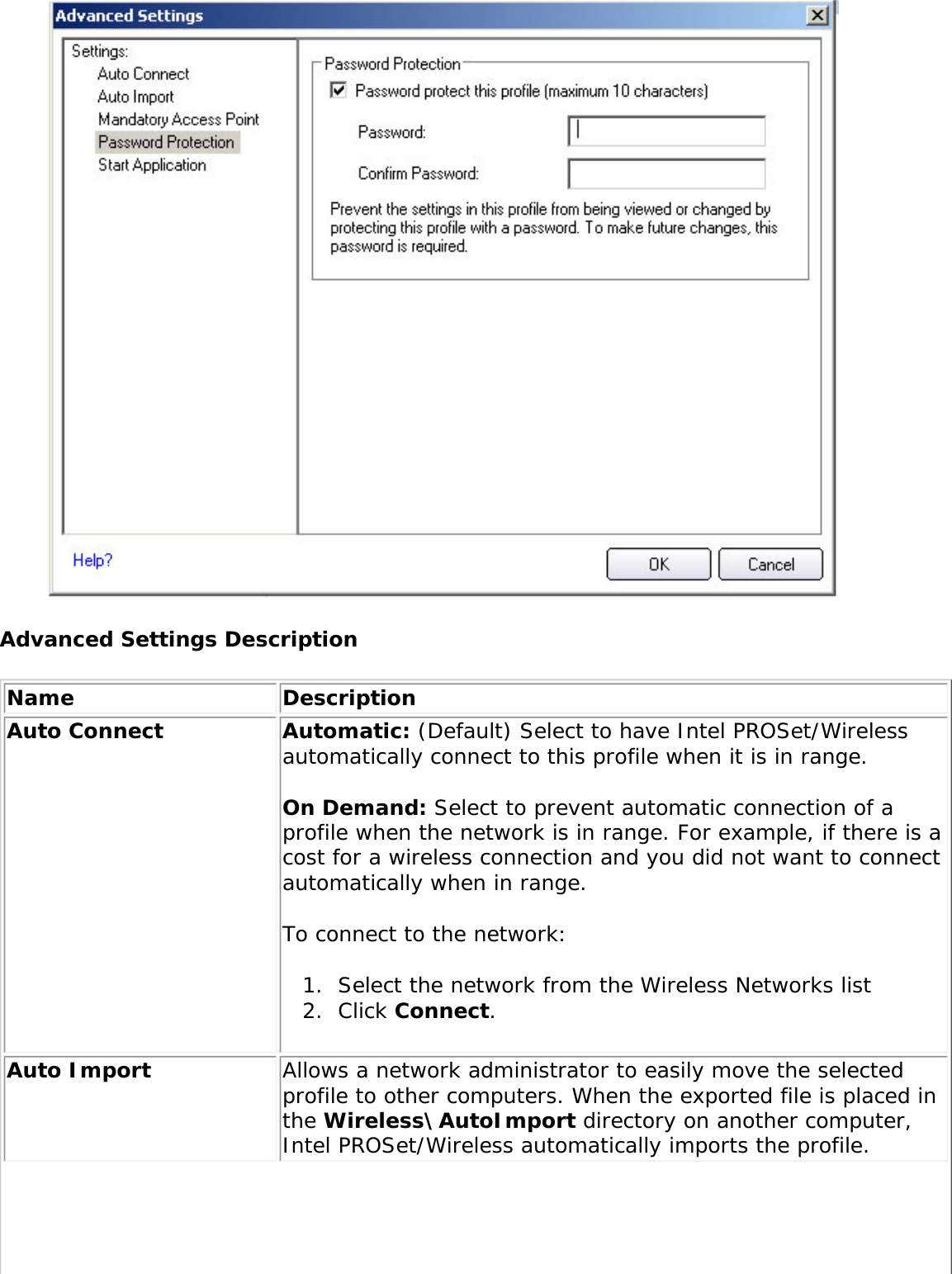  Advanced Settings DescriptionName DescriptionAuto Connect Automatic: (Default) Select to have Intel PROSet/Wireless automatically connect to this profile when it is in range. On Demand: Select to prevent automatic connection of a profile when the network is in range. For example, if there is a cost for a wireless connection and you did not want to connect automatically when in range. To connect to the network: 1.  Select the network from the Wireless Networks list2.  Click Connect. Auto Import  Allows a network administrator to easily move the selected profile to other computers. When the exported file is placed in the Wireless\AutoImport directory on another computer, Intel PROSet/Wireless automatically imports the profile. 