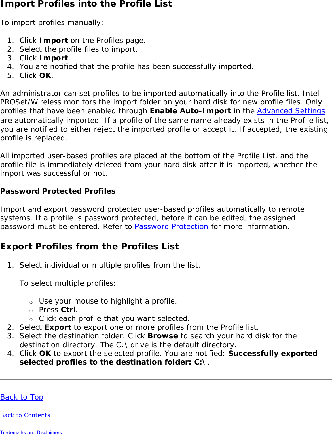 Import Profiles into the Profile ListTo import profiles manually: 1.  Click Import on the Profiles page.2.  Select the profile files to import.3.  Click Import.4.  You are notified that the profile has been successfully imported.5.  Click OK. An administrator can set profiles to be imported automatically into the Profile list. Intel PROSet/Wireless monitors the import folder on your hard disk for new profile files. Only profiles that have been enabled through Enable Auto-Import in the Advanced Settings are automatically imported. If a profile of the same name already exists in the Profile list, you are notified to either reject the imported profile or accept it. If accepted, the existing profile is replaced. All imported user-based profiles are placed at the bottom of the Profile List, and the profile file is immediately deleted from your hard disk after it is imported, whether the import was successful or not. Password Protected ProfilesImport and export password protected user-based profiles automatically to remote systems. If a profile is password protected, before it can be edited, the assigned password must be entered. Refer to Password Protection for more information. Export Profiles from the Profiles List1.  Select individual or multiple profiles from the list. To select multiple profiles: ❍     Use your mouse to highlight a profile.❍     Press Ctrl.❍     Click each profile that you want selected. 2.  Select Export to export one or more profiles from the Profile list.3.  Select the destination folder. Click Browse to search your hard disk for the destination directory. The C:\ drive is the default directory. 4.  Click OK to export the selected profile. You are notified: Successfully exported selected profiles to the destination folder: C:\.Back to TopBack to Contents Trademarks and Disclaimers 