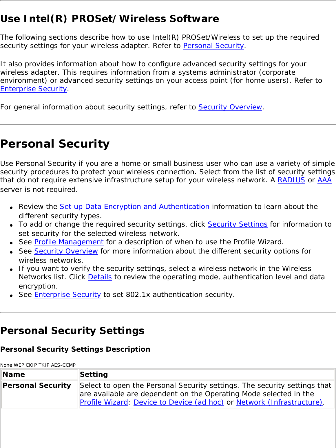 Use Intel(R) PROSet/Wireless Software The following sections describe how to use Intel(R) PROSet/Wireless to set up the required security settings for your wireless adapter. Refer to Personal Security. It also provides information about how to configure advanced security settings for your wireless adapter. This requires information from a systems administrator (corporate environment) or advanced security settings on your access point (for home users). Refer to Enterprise Security. For general information about security settings, refer to Security Overview.Personal SecurityUse Personal Security if you are a home or small business user who can use a variety of simple security procedures to protect your wireless connection. Select from the list of security settings that do not require extensive infrastructure setup for your wireless network. A RADIUS or AAA server is not required. ●     Review the Set up Data Encryption and Authentication information to learn about the different security types.●     To add or change the required security settings, click Security Settings for information to set security for the selected wireless network. ●     See Profile Management for a description of when to use the Profile Wizard. ●     See Security Overview for more information about the different security options for wireless networks. ●     If you want to verify the security settings, select a wireless network in the Wireless Networks list. Click Details to review the operating mode, authentication level and data encryption. ●     See Enterprise Security to set 802.1x authentication security. Personal Security Settings Personal Security Settings DescriptionNone WEP CKIP TKIP AES-CCMPName SettingPersonal Security  Select to open the Personal Security settings. The security settings that are available are dependent on the Operating Mode selected in the Profile Wizard: Device to Device (ad hoc) or Network (Infrastructure). 