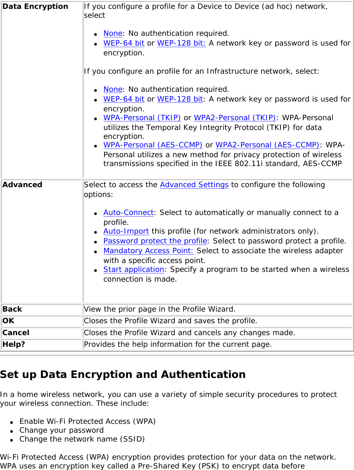 Data Encryption If you configure a profile for a Device to Device (ad hoc) network, select ●     None: No authentication required.●     WEP-64 bit or WEP-128 bit: A network key or password is used for encryption. If you configure an profile for an Infrastructure network, select: ●     None: No authentication required.●     WEP-64 bit or WEP-128 bit: A network key or password is used for encryption. ●     WPA-Personal (TKIP) or WPA2-Personal (TKIP): WPA-Personal utilizes the Temporal Key Integrity Protocol (TKIP) for data encryption. ●     WPA-Personal (AES-CCMP) or WPA2-Personal (AES-CCMP): WPA-Personal utilizes a new method for privacy protection of wireless transmissions specified in the IEEE 802.11i standard, AES-CCMPAdvanced  Select to access the Advanced Settings to configure the following options: ●     Auto-Connect: Select to automatically or manually connect to a profile. ●     Auto-Import this profile (for network administrators only).●     Password protect the profile: Select to password protect a profile. ●     Mandatory Access Point: Select to associate the wireless adapter with a specific access point.●     Start application: Specify a program to be started when a wireless connection is made.   Back  View the prior page in the Profile Wizard.OK  Closes the Profile Wizard and saves the profile.Cancel  Closes the Profile Wizard and cancels any changes made.Help? Provides the help information for the current page.Set up Data Encryption and AuthenticationIn a home wireless network, you can use a variety of simple security procedures to protect your wireless connection. These include: ●     Enable Wi-Fi Protected Access (WPA)●     Change your password●     Change the network name (SSID)Wi-Fi Protected Access (WPA) encryption provides protection for your data on the network. WPA uses an encryption key called a Pre-Shared Key (PSK) to encrypt data before 