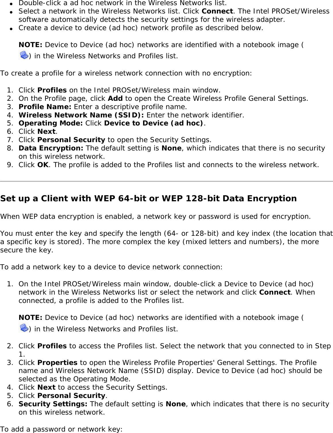 ●     Double-click a ad hoc network in the Wireless Networks list.●     Select a network in the Wireless Networks list. Click Connect. The Intel PROSet/Wireless software automatically detects the security settings for the wireless adapter.●     Create a device to device (ad hoc) network profile as described below. NOTE: Device to Device (ad hoc) networks are identified with a notebook image () in the Wireless Networks and Profiles list. To create a profile for a wireless network connection with no encryption: 1.  Click Profiles on the Intel PROSet/Wireless main window. 2.  On the Profile page, click Add to open the Create Wireless Profile General Settings.3.  Profile Name: Enter a descriptive profile name.4.  Wireless Network Name (SSID): Enter the network identifier. 5.  Operating Mode: Click Device to Device (ad hoc). 6.  Click Next.7.  Click Personal Security to open the Security Settings.8.  Data Encryption: The default setting is None, which indicates that there is no security on this wireless network.9.  Click OK. The profile is added to the Profiles list and connects to the wireless network.Set up a Client with WEP 64-bit or WEP 128-bit Data EncryptionWhen WEP data encryption is enabled, a network key or password is used for encryption. You must enter the key and specify the length (64- or 128-bit) and key index (the location that a specific key is stored). The more complex the key (mixed letters and numbers), the more secure the key. To add a network key to a device to device network connection: 1.  On the Intel PROSet/Wireless main window, double-click a Device to Device (ad hoc) network in the Wireless Networks list or select the network and click Connect. When connected, a profile is added to the Profiles list.NOTE: Device to Device (ad hoc) networks are identified with a notebook image () in the Wireless Networks and Profiles list. 2.  Click Profiles to access the Profiles list. Select the network that you connected to in Step 1.3.  Click Properties to open the Wireless Profile Properties&apos; General Settings. The Profile name and Wireless Network Name (SSID) display. Device to Device (ad hoc) should be selected as the Operating Mode.4.  Click Next to access the Security Settings.5.  Click Personal Security.6.  Security Settings: The default setting is None, which indicates that there is no security on this wireless network.To add a password or network key: 
