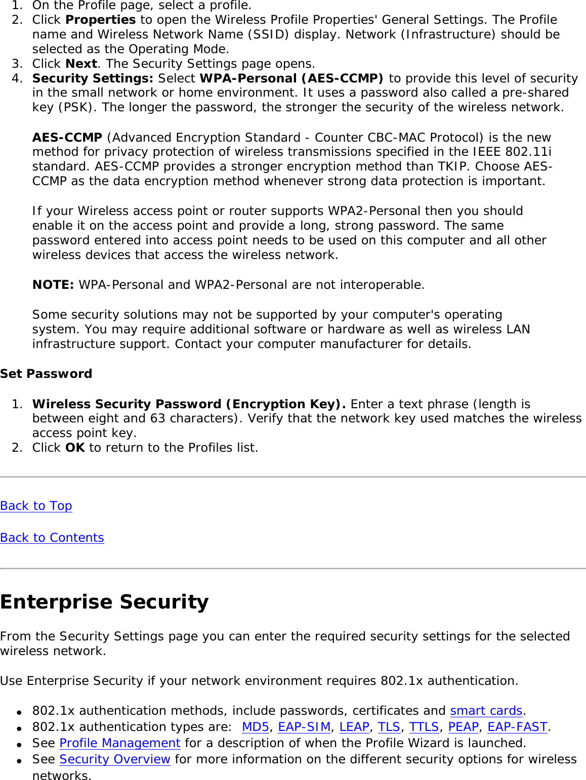1.  On the Profile page, select a profile.2.  Click Properties to open the Wireless Profile Properties&apos; General Settings. The Profile name and Wireless Network Name (SSID) display. Network (Infrastructure) should be selected as the Operating Mode.3.  Click Next. The Security Settings page opens.4.  Security Settings: Select WPA-Personal (AES-CCMP) to provide this level of security in the small network or home environment. It uses a password also called a pre-shared key (PSK). The longer the password, the stronger the security of the wireless network.AES-CCMP (Advanced Encryption Standard - Counter CBC-MAC Protocol) is the new method for privacy protection of wireless transmissions specified in the IEEE 802.11i standard. AES-CCMP provides a stronger encryption method than TKIP. Choose AES-CCMP as the data encryption method whenever strong data protection is important. If your Wireless access point or router supports WPA2-Personal then you should enable it on the access point and provide a long, strong password. The same password entered into access point needs to be used on this computer and all other wireless devices that access the wireless network. NOTE: WPA-Personal and WPA2-Personal are not interoperable. Some security solutions may not be supported by your computer&apos;s operating system. You may require additional software or hardware as well as wireless LAN infrastructure support. Contact your computer manufacturer for details. Set Password 1.  Wireless Security Password (Encryption Key). Enter a text phrase (length is between eight and 63 characters). Verify that the network key used matches the wireless access point key.2.  Click OK to return to the Profiles list.Back to TopBack to Contents Enterprise Security From the Security Settings page you can enter the required security settings for the selected wireless network. Use Enterprise Security if your network environment requires 802.1x authentication. ●     802.1x authentication methods, include passwords, certificates and smart cards. ●     802.1x authentication types are:  MD5, EAP-SIM, LEAP, TLS, TTLS, PEAP, EAP-FAST. ●     See Profile Management for a description of when the Profile Wizard is launched. ●     See Security Overview for more information on the different security options for wireless networks. 
