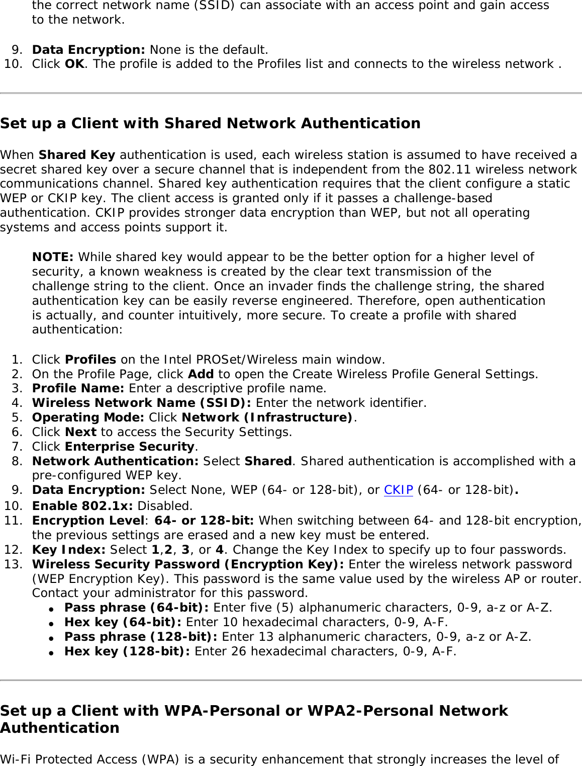 the correct network name (SSID) can associate with an access point and gain access to the network. 9.  Data Encryption: None is the default. 10.  Click OK. The profile is added to the Profiles list and connects to the wireless network . Set up a Client with Shared Network AuthenticationWhen Shared Key authentication is used, each wireless station is assumed to have received a secret shared key over a secure channel that is independent from the 802.11 wireless network communications channel. Shared key authentication requires that the client configure a static WEP or CKIP key. The client access is granted only if it passes a challenge-based authentication. CKIP provides stronger data encryption than WEP, but not all operating systems and access points support it. NOTE: While shared key would appear to be the better option for a higher level of security, a known weakness is created by the clear text transmission of the challenge string to the client. Once an invader finds the challenge string, the shared authentication key can be easily reverse engineered. Therefore, open authentication is actually, and counter intuitively, more secure. To create a profile with shared authentication: 1.  Click Profiles on the Intel PROSet/Wireless main window. 2.  On the Profile Page, click Add to open the Create Wireless Profile General Settings.3.  Profile Name: Enter a descriptive profile name.4.  Wireless Network Name (SSID): Enter the network identifier. 5.  Operating Mode: Click Network (Infrastructure). 6.  Click Next to access the Security Settings. 7.  Click Enterprise Security. 8.  Network Authentication: Select Shared. Shared authentication is accomplished with a pre-configured WEP key. 9.  Data Encryption: Select None, WEP (64- or 128-bit), or CKIP (64- or 128-bit).10.  Enable 802.1x: Disabled. 11.  Encryption Level: 64- or 128-bit: When switching between 64- and 128-bit encryption, the previous settings are erased and a new key must be entered. 12.  Key Index: Select 1,2, 3, or 4. Change the Key Index to specify up to four passwords.13.  Wireless Security Password (Encryption Key): Enter the wireless network password (WEP Encryption Key). This password is the same value used by the wireless AP or router. Contact your administrator for this password. ●     Pass phrase (64-bit): Enter five (5) alphanumeric characters, 0-9, a-z or A-Z. ●     Hex key (64-bit): Enter 10 hexadecimal characters, 0-9, A-F. ●     Pass phrase (128-bit): Enter 13 alphanumeric characters, 0-9, a-z or A-Z. ●     Hex key (128-bit): Enter 26 hexadecimal characters, 0-9, A-F.Set up a Client with WPA-Personal or WPA2-Personal Network AuthenticationWi-Fi Protected Access (WPA) is a security enhancement that strongly increases the level of 