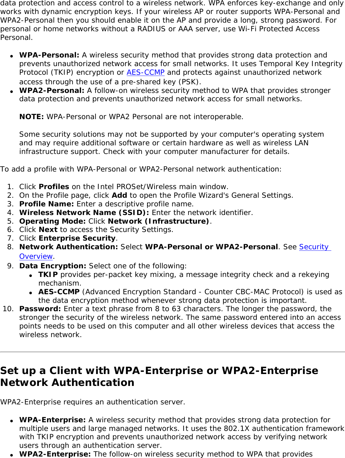 data protection and access control to a wireless network. WPA enforces key-exchange and only works with dynamic encryption keys. If your wireless AP or router supports WPA-Personal and WPA2-Personal then you should enable it on the AP and provide a long, strong password. For personal or home networks without a RADIUS or AAA server, use Wi-Fi Protected Access Personal. ●     WPA-Personal: A wireless security method that provides strong data protection and prevents unauthorized network access for small networks. It uses Temporal Key Integrity Protocol (TKIP) encryption or AES-CCMP and protects against unauthorized network access through the use of a pre-shared key (PSK).●     WPA2-Personal: A follow-on wireless security method to WPA that provides stronger data protection and prevents unauthorized network access for small networks. NOTE: WPA-Personal or WPA2 Personal are not interoperable. Some security solutions may not be supported by your computer&apos;s operating system and may require additional software or certain hardware as well as wireless LAN infrastructure support. Check with your computer manufacturer for details. To add a profile with WPA-Personal or WPA2-Personal network authentication: 1.  Click Profiles on the Intel PROSet/Wireless main window. 2.  On the Profile page, click Add to open the Profile Wizard&apos;s General Settings.3.  Profile Name: Enter a descriptive profile name.4.  Wireless Network Name (SSID): Enter the network identifier. 5.  Operating Mode: Click Network (Infrastructure). 6.  Click Next to access the Security Settings. 7.  Click Enterprise Security.8.  Network Authentication: Select WPA-Personal or WPA2-Personal. See Security Overview.9.  Data Encryption: Select one of the following: ●     TKIP provides per-packet key mixing, a message integrity check and a rekeying mechanism.●     AES-CCMP (Advanced Encryption Standard - Counter CBC-MAC Protocol) is used as the data encryption method whenever strong data protection is important. 10.  Password: Enter a text phrase from 8 to 63 characters. The longer the password, the stronger the security of the wireless network. The same password entered into an access points needs to be used on this computer and all other wireless devices that access the wireless network. Set up a Client with WPA-Enterprise or WPA2-Enterprise Network AuthenticationWPA2-Enterprise requires an authentication server. ●     WPA-Enterprise: A wireless security method that provides strong data protection for multiple users and large managed networks. It uses the 802.1X authentication framework with TKIP encryption and prevents unauthorized network access by verifying network users through an authentication server. ●     WPA2-Enterprise: The follow-on wireless security method to WPA that provides 