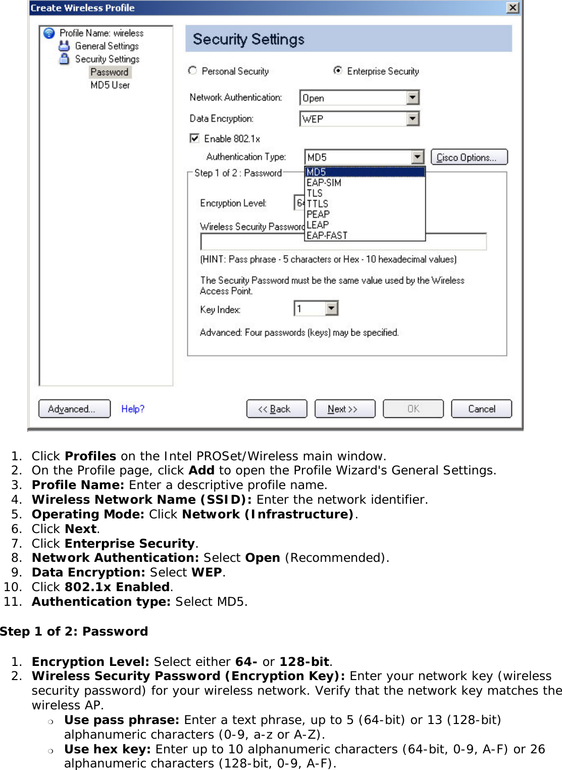  1.  Click Profiles on the Intel PROSet/Wireless main window. 2.  On the Profile page, click Add to open the Profile Wizard&apos;s General Settings.3.  Profile Name: Enter a descriptive profile name.4.  Wireless Network Name (SSID): Enter the network identifier. 5.  Operating Mode: Click Network (Infrastructure). 6.  Click Next.7.  Click Enterprise Security.8.  Network Authentication: Select Open (Recommended). 9.  Data Encryption: Select WEP.10.  Click 802.1x Enabled.11.  Authentication type: Select MD5.Step 1 of 2: Password 1.  Encryption Level: Select either 64- or 128-bit.2.  Wireless Security Password (Encryption Key): Enter your network key (wireless security password) for your wireless network. Verify that the network key matches the wireless AP. ❍     Use pass phrase: Enter a text phrase, up to 5 (64-bit) or 13 (128-bit) alphanumeric characters (0-9, a-z or A-Z).❍     Use hex key: Enter up to 10 alphanumeric characters (64-bit, 0-9, A-F) or 26 alphanumeric characters (128-bit, 0-9, A-F).