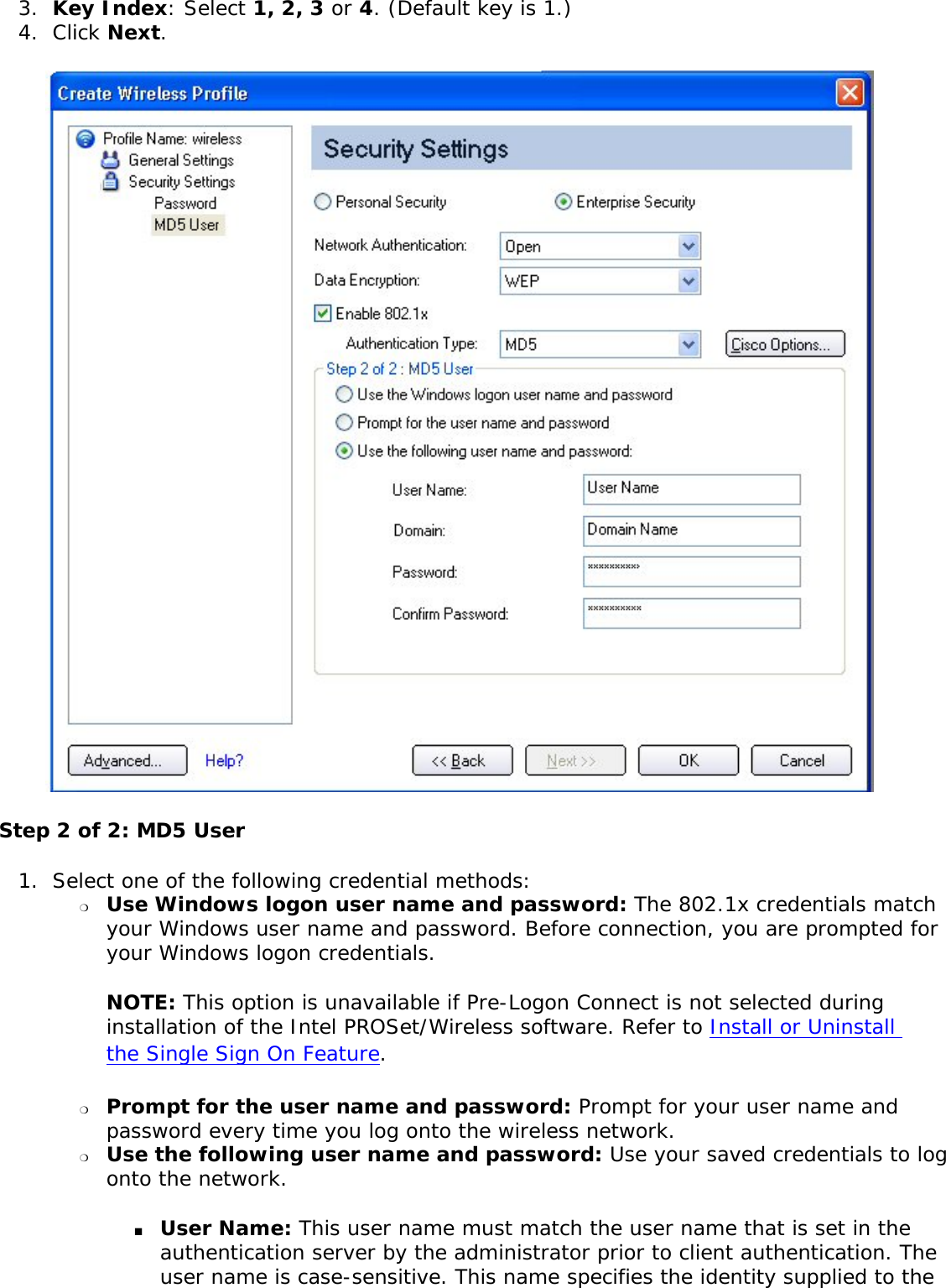 3.  Key Index: Select 1, 2, 3 or 4. (Default key is 1.)4.  Click Next.  Step 2 of 2: MD5 User 1.  Select one of the following credential methods: ❍     Use Windows logon user name and password: The 802.1x credentials match your Windows user name and password. Before connection, you are prompted for your Windows logon credentials. NOTE: This option is unavailable if Pre-Logon Connect is not selected during installation of the Intel PROSet/Wireless software. Refer to Install or Uninstall the Single Sign On Feature. ❍     Prompt for the user name and password: Prompt for your user name and password every time you log onto the wireless network. ❍     Use the following user name and password: Use your saved credentials to log onto the network. ■     User Name: This user name must match the user name that is set in the authentication server by the administrator prior to client authentication. The user name is case-sensitive. This name specifies the identity supplied to the 