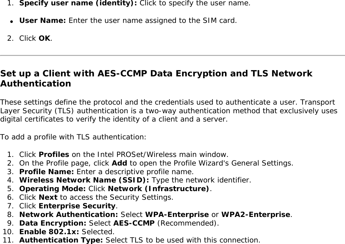 1.  Specify user name (identity): Click to specify the user name.●     User Name: Enter the user name assigned to the SIM card.2.  Click OK. Set up a Client with AES-CCMP Data Encryption and TLS Network AuthenticationThese settings define the protocol and the credentials used to authenticate a user. Transport Layer Security (TLS) authentication is a two-way authentication method that exclusively uses digital certificates to verify the identity of a client and a server. To add a profile with TLS authentication: 1.  Click Profiles on the Intel PROSet/Wireless main window. 2.  On the Profile page, click Add to open the Profile Wizard&apos;s General Settings.3.  Profile Name: Enter a descriptive profile name.4.  Wireless Network Name (SSID): Type the network identifier. 5.  Operating Mode: Click Network (Infrastructure). 6.  Click Next to access the Security Settings.7.  Click Enterprise Security. 8.  Network Authentication: Select WPA-Enterprise or WPA2-Enterprise.9.  Data Encryption: Select AES-CCMP (Recommended).10.  Enable 802.1x: Selected. 11.  Authentication Type: Select TLS to be used with this connection. 
