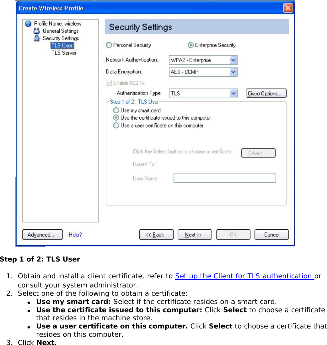 Step 1 of 2: TLS User1.  Obtain and install a client certificate, refer to Set up the Client for TLS authentication or consult your system administrator. 2.  Select one of the following to obtain a certificate: ●     Use my smart card: Select if the certificate resides on a smart card.●     Use the certificate issued to this computer: Click Select to choose a certificate that resides in the machine store.●     Use a user certificate on this computer. Click Select to choose a certificate that resides on this computer. 3.  Click Next.