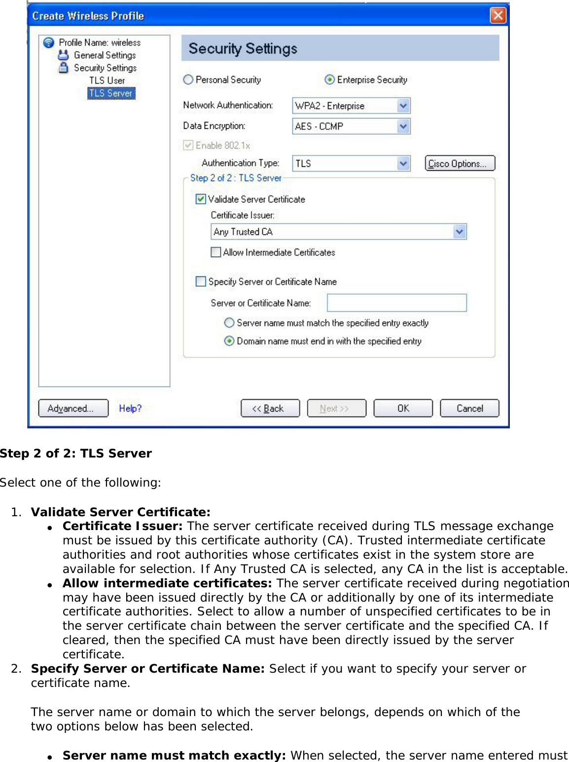  Step 2 of 2: TLS ServerSelect one of the following: 1.  Validate Server Certificate: ●     Certificate Issuer: The server certificate received during TLS message exchange must be issued by this certificate authority (CA). Trusted intermediate certificate authorities and root authorities whose certificates exist in the system store are available for selection. If Any Trusted CA is selected, any CA in the list is acceptable. ●     Allow intermediate certificates: The server certificate received during negotiation may have been issued directly by the CA or additionally by one of its intermediate certificate authorities. Select to allow a number of unspecified certificates to be in the server certificate chain between the server certificate and the specified CA. If cleared, then the specified CA must have been directly issued by the server certificate. 2.  Specify Server or Certificate Name: Select if you want to specify your server or certificate name. The server name or domain to which the server belongs, depends on which of the two options below has been selected. ●     Server name must match exactly: When selected, the server name entered must 