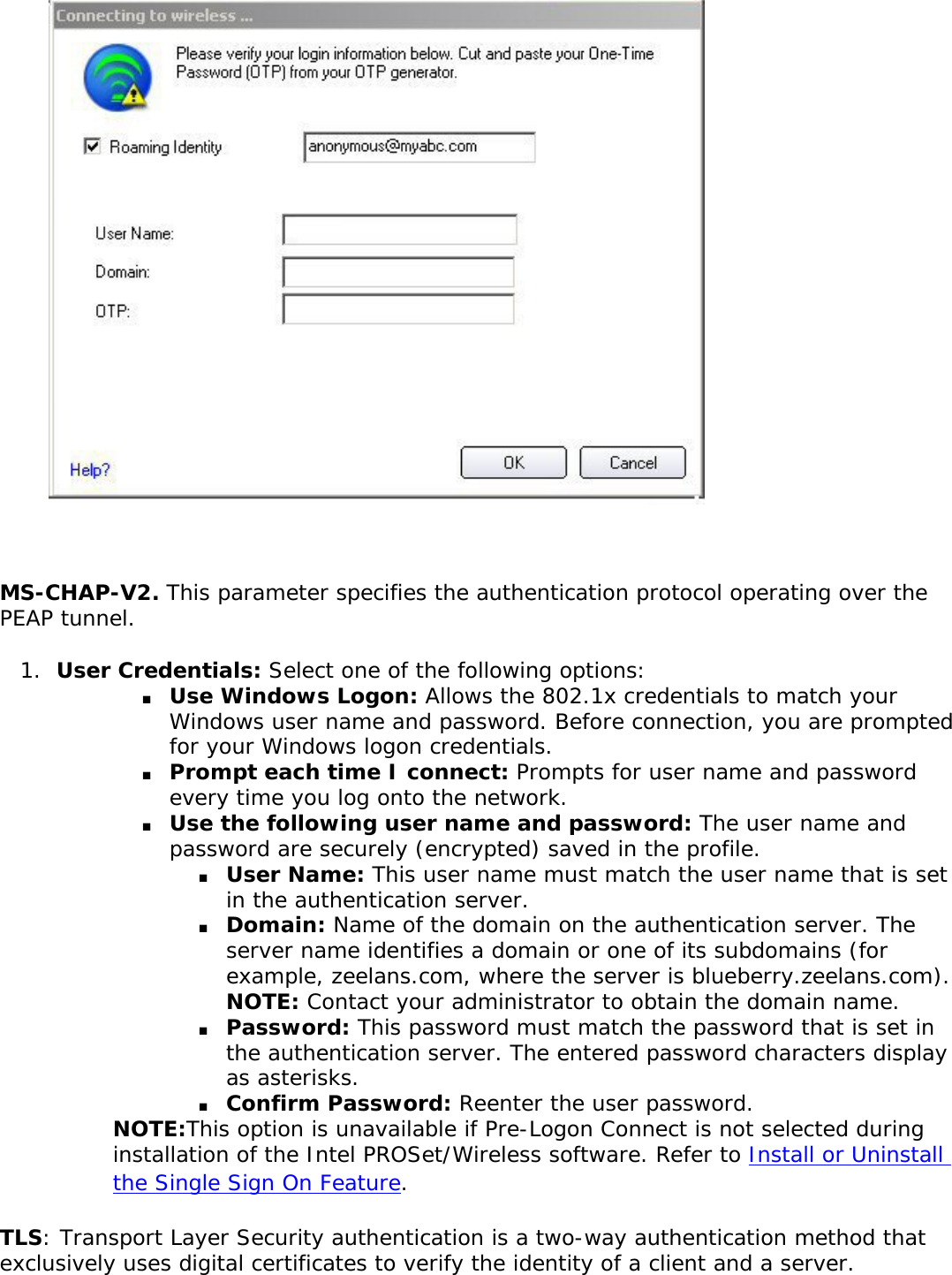 MS-CHAP-V2. This parameter specifies the authentication protocol operating over the PEAP tunnel. 1.  User Credentials: Select one of the following options: ■     Use Windows Logon: Allows the 802.1x credentials to match your Windows user name and password. Before connection, you are prompted for your Windows logon credentials.■     Prompt each time I connect: Prompts for user name and password every time you log onto the network. ■     Use the following user name and password: The user name and password are securely (encrypted) saved in the profile. ■     User Name: This user name must match the user name that is set in the authentication server. ■     Domain: Name of the domain on the authentication server. The server name identifies a domain or one of its subdomains (for example, zeelans.com, where the server is blueberry.zeelans.com). NOTE: Contact your administrator to obtain the domain name. ■     Password: This password must match the password that is set in the authentication server. The entered password characters display as asterisks. ■     Confirm Password: Reenter the user password.NOTE:This option is unavailable if Pre-Logon Connect is not selected during installation of the Intel PROSet/Wireless software. Refer to Install or Uninstall the Single Sign On Feature. TLS: Transport Layer Security authentication is a two-way authentication method that exclusively uses digital certificates to verify the identity of a client and a server. 